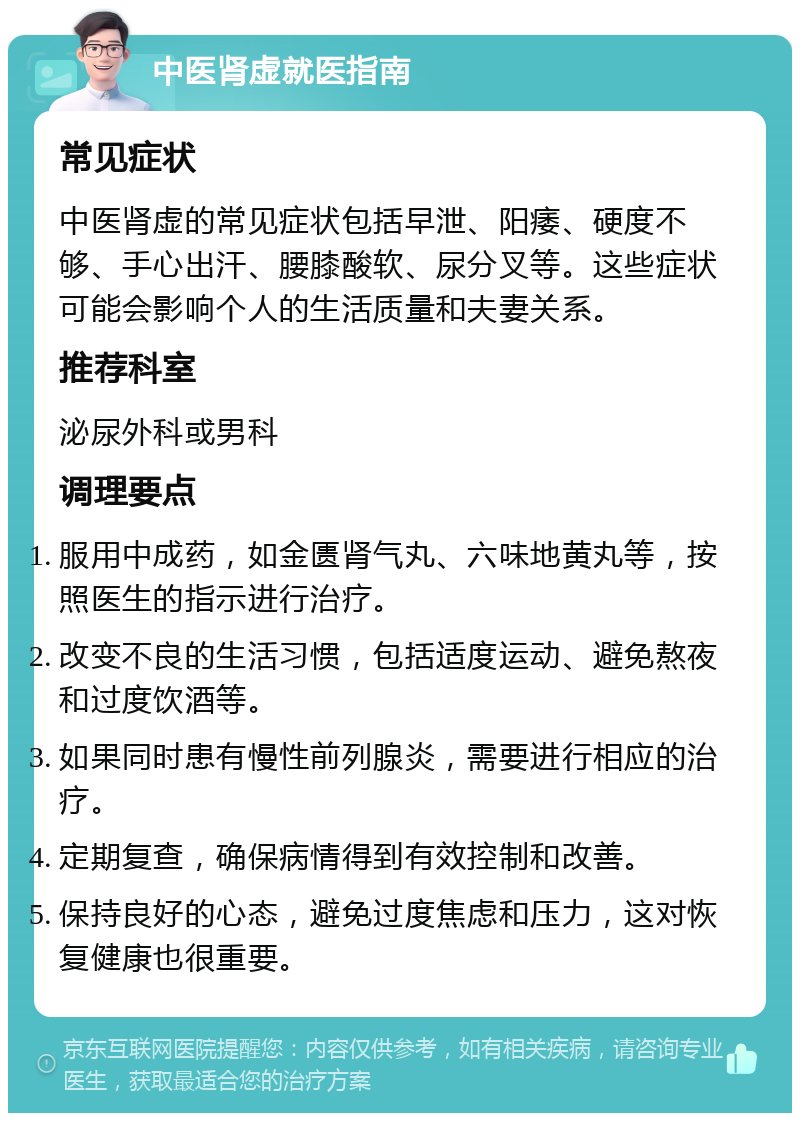 中医肾虚就医指南 常见症状 中医肾虚的常见症状包括早泄、阳痿、硬度不够、手心出汗、腰膝酸软、尿分叉等。这些症状可能会影响个人的生活质量和夫妻关系。 推荐科室 泌尿外科或男科 调理要点 服用中成药，如金匮肾气丸、六味地黄丸等，按照医生的指示进行治疗。 改变不良的生活习惯，包括适度运动、避免熬夜和过度饮酒等。 如果同时患有慢性前列腺炎，需要进行相应的治疗。 定期复查，确保病情得到有效控制和改善。 保持良好的心态，避免过度焦虑和压力，这对恢复健康也很重要。