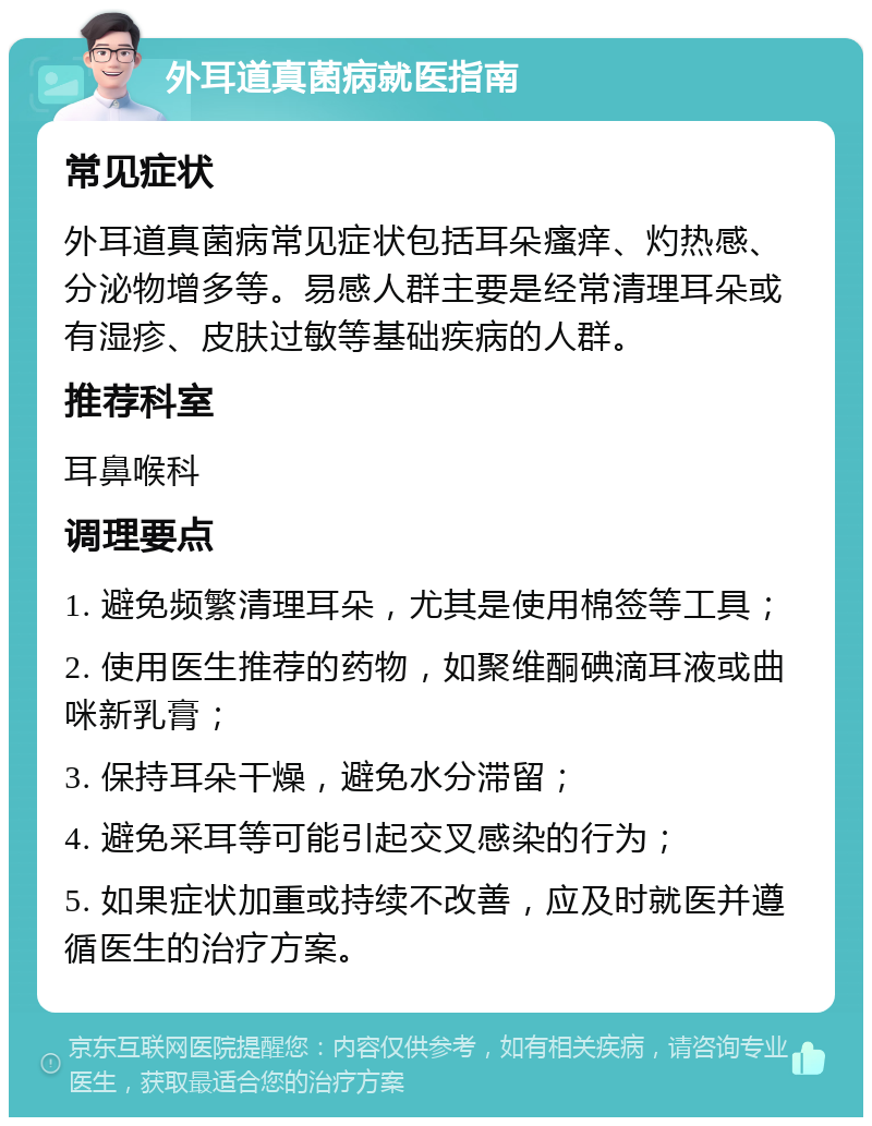 外耳道真菌病就医指南 常见症状 外耳道真菌病常见症状包括耳朵瘙痒、灼热感、分泌物增多等。易感人群主要是经常清理耳朵或有湿疹、皮肤过敏等基础疾病的人群。 推荐科室 耳鼻喉科 调理要点 1. 避免频繁清理耳朵，尤其是使用棉签等工具； 2. 使用医生推荐的药物，如聚维酮碘滴耳液或曲咪新乳膏； 3. 保持耳朵干燥，避免水分滞留； 4. 避免采耳等可能引起交叉感染的行为； 5. 如果症状加重或持续不改善，应及时就医并遵循医生的治疗方案。