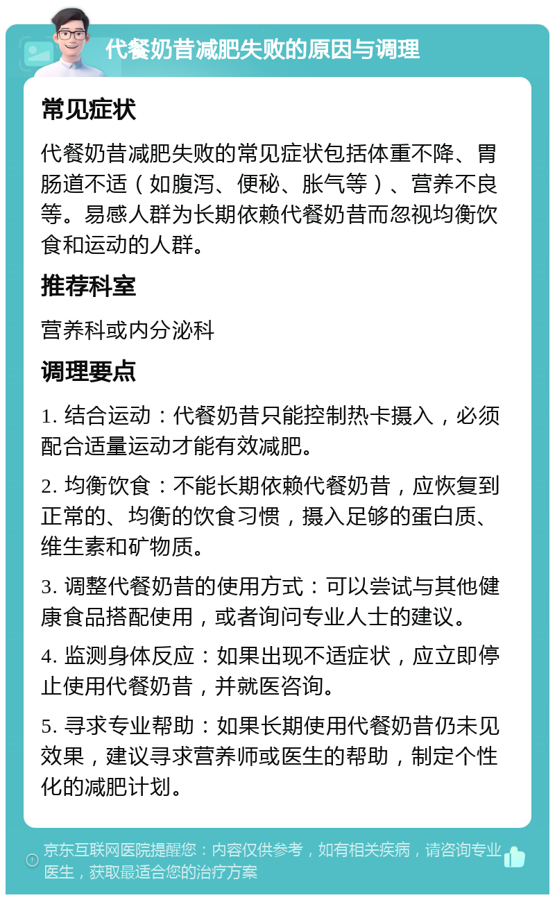 代餐奶昔减肥失败的原因与调理 常见症状 代餐奶昔减肥失败的常见症状包括体重不降、胃肠道不适（如腹泻、便秘、胀气等）、营养不良等。易感人群为长期依赖代餐奶昔而忽视均衡饮食和运动的人群。 推荐科室 营养科或内分泌科 调理要点 1. 结合运动：代餐奶昔只能控制热卡摄入，必须配合适量运动才能有效减肥。 2. 均衡饮食：不能长期依赖代餐奶昔，应恢复到正常的、均衡的饮食习惯，摄入足够的蛋白质、维生素和矿物质。 3. 调整代餐奶昔的使用方式：可以尝试与其他健康食品搭配使用，或者询问专业人士的建议。 4. 监测身体反应：如果出现不适症状，应立即停止使用代餐奶昔，并就医咨询。 5. 寻求专业帮助：如果长期使用代餐奶昔仍未见效果，建议寻求营养师或医生的帮助，制定个性化的减肥计划。