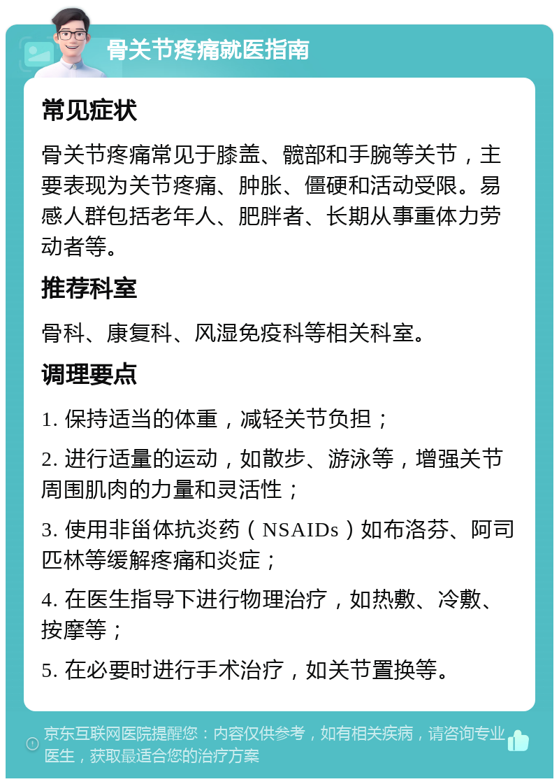 骨关节疼痛就医指南 常见症状 骨关节疼痛常见于膝盖、髋部和手腕等关节，主要表现为关节疼痛、肿胀、僵硬和活动受限。易感人群包括老年人、肥胖者、长期从事重体力劳动者等。 推荐科室 骨科、康复科、风湿免疫科等相关科室。 调理要点 1. 保持适当的体重，减轻关节负担； 2. 进行适量的运动，如散步、游泳等，增强关节周围肌肉的力量和灵活性； 3. 使用非甾体抗炎药（NSAIDs）如布洛芬、阿司匹林等缓解疼痛和炎症； 4. 在医生指导下进行物理治疗，如热敷、冷敷、按摩等； 5. 在必要时进行手术治疗，如关节置换等。