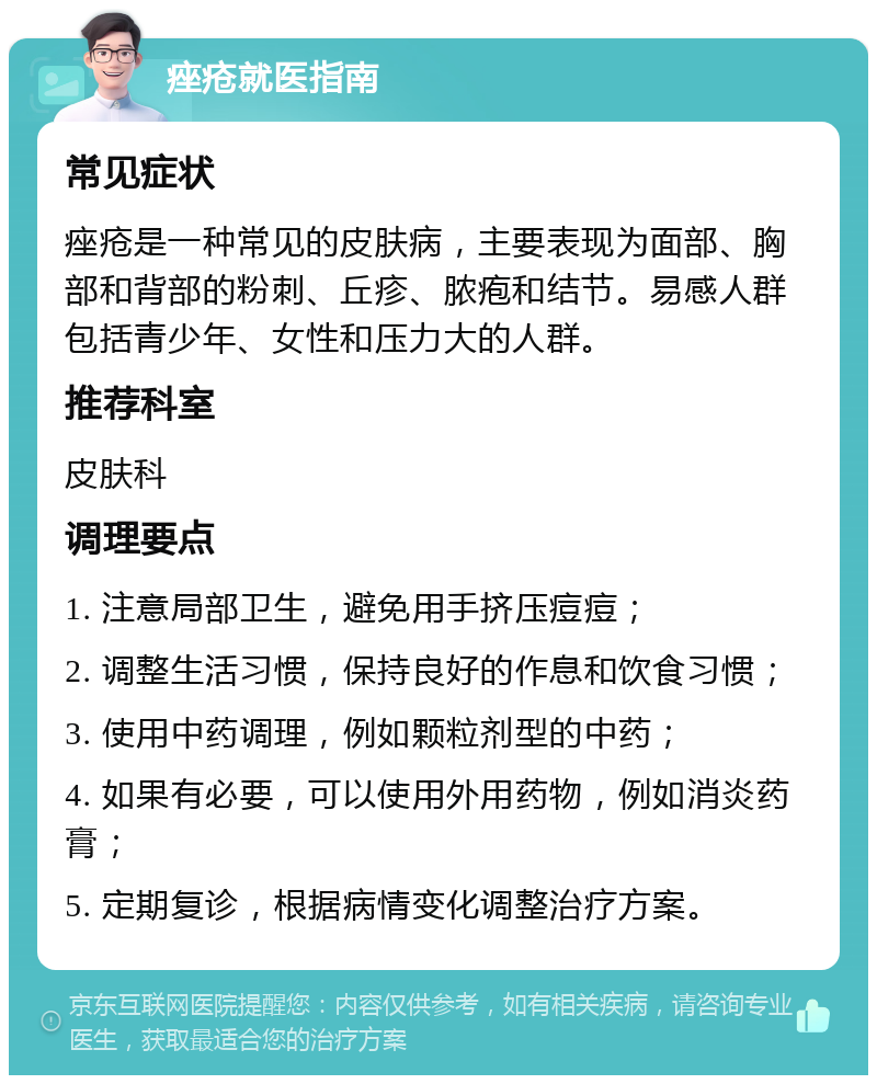 痤疮就医指南 常见症状 痤疮是一种常见的皮肤病，主要表现为面部、胸部和背部的粉刺、丘疹、脓疱和结节。易感人群包括青少年、女性和压力大的人群。 推荐科室 皮肤科 调理要点 1. 注意局部卫生，避免用手挤压痘痘； 2. 调整生活习惯，保持良好的作息和饮食习惯； 3. 使用中药调理，例如颗粒剂型的中药； 4. 如果有必要，可以使用外用药物，例如消炎药膏； 5. 定期复诊，根据病情变化调整治疗方案。