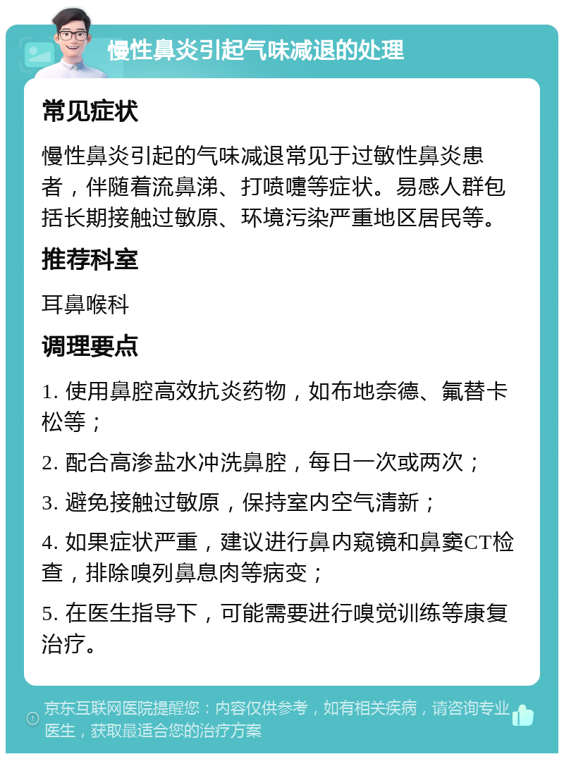 慢性鼻炎引起气味减退的处理 常见症状 慢性鼻炎引起的气味减退常见于过敏性鼻炎患者，伴随着流鼻涕、打喷嚏等症状。易感人群包括长期接触过敏原、环境污染严重地区居民等。 推荐科室 耳鼻喉科 调理要点 1. 使用鼻腔高效抗炎药物，如布地奈德、氟替卡松等； 2. 配合高渗盐水冲洗鼻腔，每日一次或两次； 3. 避免接触过敏原，保持室内空气清新； 4. 如果症状严重，建议进行鼻内窥镜和鼻窦CT检查，排除嗅列鼻息肉等病变； 5. 在医生指导下，可能需要进行嗅觉训练等康复治疗。