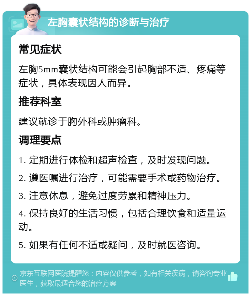 左胸囊状结构的诊断与治疗 常见症状 左胸5mm囊状结构可能会引起胸部不适、疼痛等症状，具体表现因人而异。 推荐科室 建议就诊于胸外科或肿瘤科。 调理要点 1. 定期进行体检和超声检查，及时发现问题。 2. 遵医嘱进行治疗，可能需要手术或药物治疗。 3. 注意休息，避免过度劳累和精神压力。 4. 保持良好的生活习惯，包括合理饮食和适量运动。 5. 如果有任何不适或疑问，及时就医咨询。