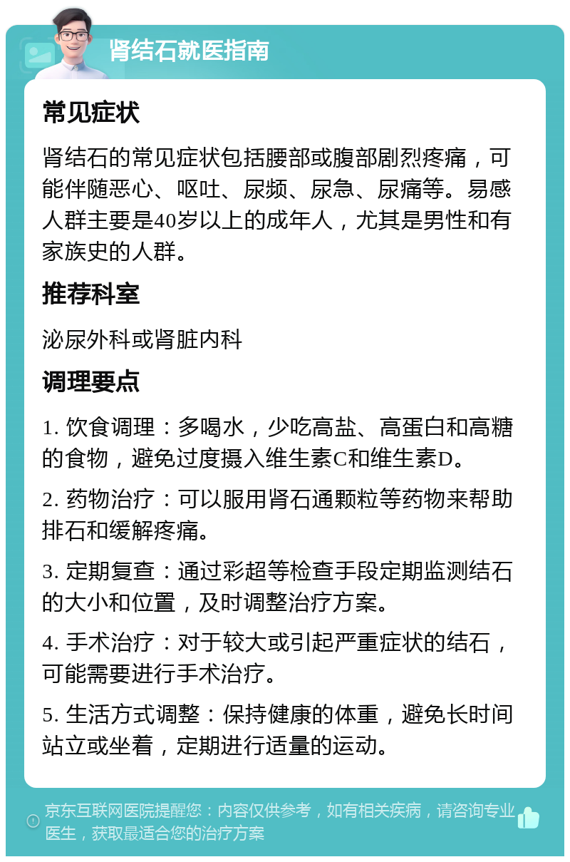 肾结石就医指南 常见症状 肾结石的常见症状包括腰部或腹部剧烈疼痛，可能伴随恶心、呕吐、尿频、尿急、尿痛等。易感人群主要是40岁以上的成年人，尤其是男性和有家族史的人群。 推荐科室 泌尿外科或肾脏内科 调理要点 1. 饮食调理：多喝水，少吃高盐、高蛋白和高糖的食物，避免过度摄入维生素C和维生素D。 2. 药物治疗：可以服用肾石通颗粒等药物来帮助排石和缓解疼痛。 3. 定期复查：通过彩超等检查手段定期监测结石的大小和位置，及时调整治疗方案。 4. 手术治疗：对于较大或引起严重症状的结石，可能需要进行手术治疗。 5. 生活方式调整：保持健康的体重，避免长时间站立或坐着，定期进行适量的运动。