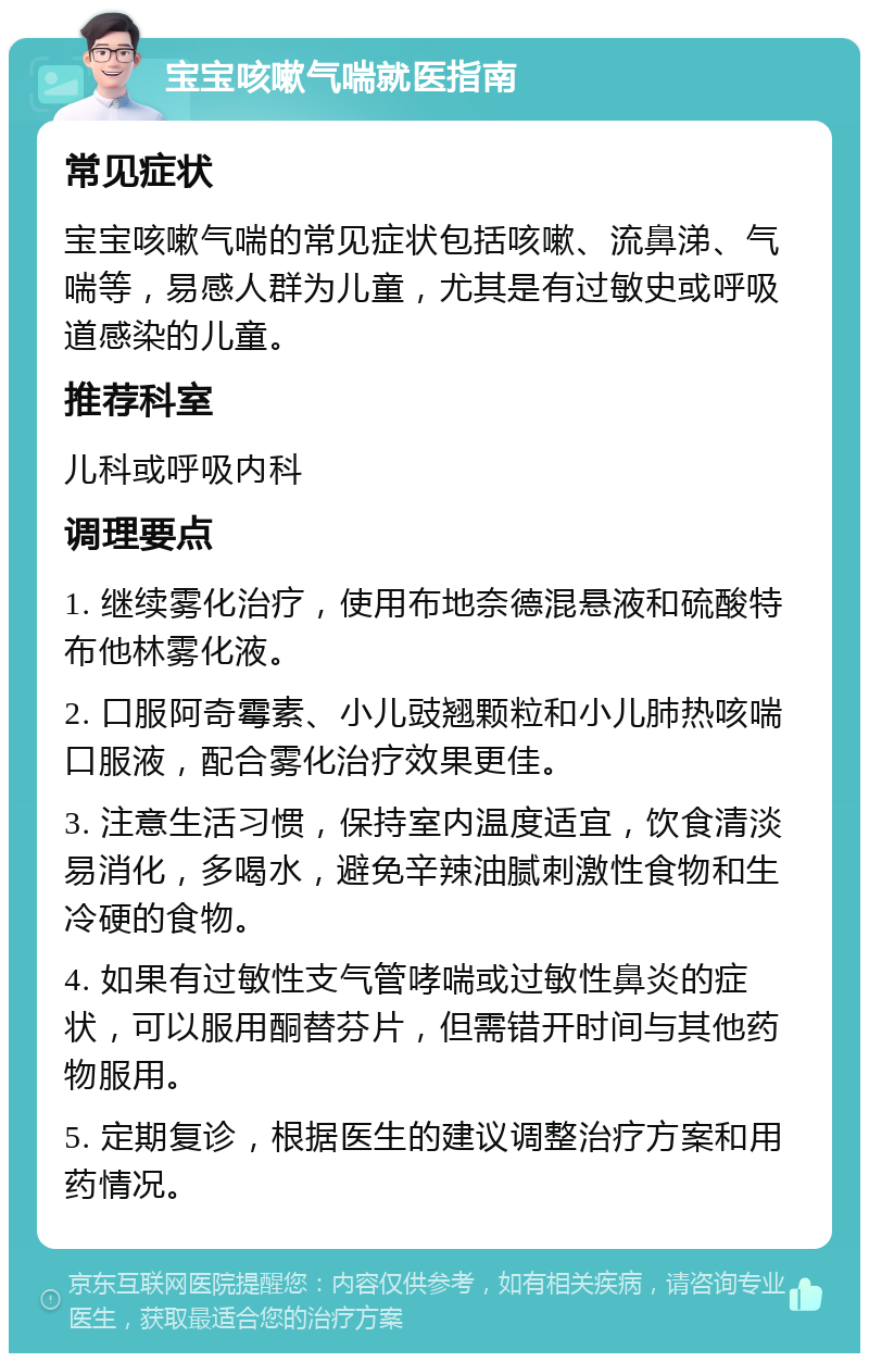 宝宝咳嗽气喘就医指南 常见症状 宝宝咳嗽气喘的常见症状包括咳嗽、流鼻涕、气喘等，易感人群为儿童，尤其是有过敏史或呼吸道感染的儿童。 推荐科室 儿科或呼吸内科 调理要点 1. 继续雾化治疗，使用布地奈德混悬液和硫酸特布他林雾化液。 2. 口服阿奇霉素、小儿豉翘颗粒和小儿肺热咳喘口服液，配合雾化治疗效果更佳。 3. 注意生活习惯，保持室内温度适宜，饮食清淡易消化，多喝水，避免辛辣油腻刺激性食物和生冷硬的食物。 4. 如果有过敏性支气管哮喘或过敏性鼻炎的症状，可以服用酮替芬片，但需错开时间与其他药物服用。 5. 定期复诊，根据医生的建议调整治疗方案和用药情况。