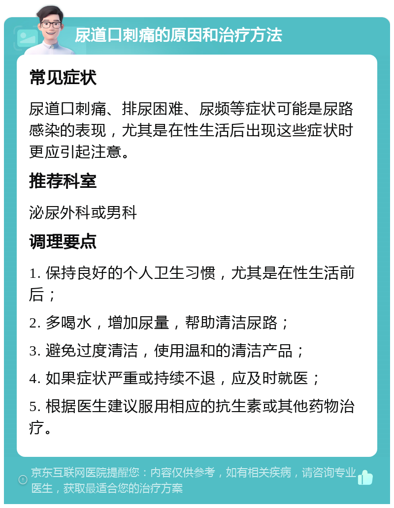 尿道口刺痛的原因和治疗方法 常见症状 尿道口刺痛、排尿困难、尿频等症状可能是尿路感染的表现，尤其是在性生活后出现这些症状时更应引起注意。 推荐科室 泌尿外科或男科 调理要点 1. 保持良好的个人卫生习惯，尤其是在性生活前后； 2. 多喝水，增加尿量，帮助清洁尿路； 3. 避免过度清洁，使用温和的清洁产品； 4. 如果症状严重或持续不退，应及时就医； 5. 根据医生建议服用相应的抗生素或其他药物治疗。