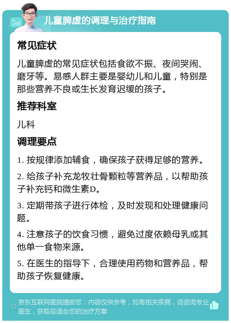 儿童脾虚的调理与治疗指南 常见症状 儿童脾虚的常见症状包括食欲不振、夜间哭闹、磨牙等。易感人群主要是婴幼儿和儿童，特别是那些营养不良或生长发育迟缓的孩子。 推荐科室 儿科 调理要点 1. 按规律添加辅食，确保孩子获得足够的营养。 2. 给孩子补充龙牧壮骨颗粒等营养品，以帮助孩子补充钙和微生素D。 3. 定期带孩子进行体检，及时发现和处理健康问题。 4. 注意孩子的饮食习惯，避免过度依赖母乳或其他单一食物来源。 5. 在医生的指导下，合理使用药物和营养品，帮助孩子恢复健康。