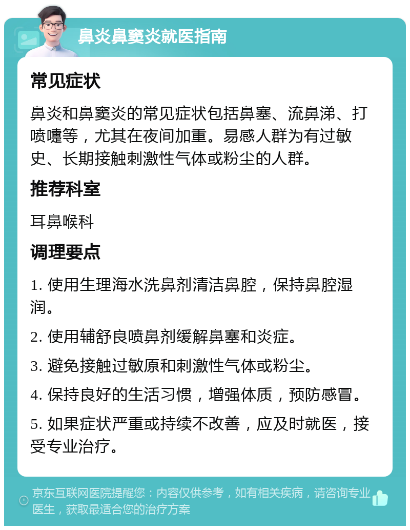 鼻炎鼻窦炎就医指南 常见症状 鼻炎和鼻窦炎的常见症状包括鼻塞、流鼻涕、打喷嚏等，尤其在夜间加重。易感人群为有过敏史、长期接触刺激性气体或粉尘的人群。 推荐科室 耳鼻喉科 调理要点 1. 使用生理海水洗鼻剂清洁鼻腔，保持鼻腔湿润。 2. 使用辅舒良喷鼻剂缓解鼻塞和炎症。 3. 避免接触过敏原和刺激性气体或粉尘。 4. 保持良好的生活习惯，增强体质，预防感冒。 5. 如果症状严重或持续不改善，应及时就医，接受专业治疗。