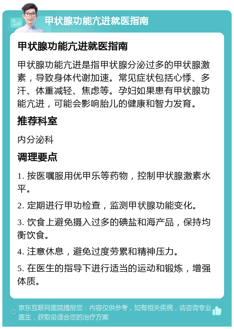 甲状腺功能亢进就医指南 甲状腺功能亢进就医指南 甲状腺功能亢进是指甲状腺分泌过多的甲状腺激素，导致身体代谢加速。常见症状包括心悸、多汗、体重减轻、焦虑等。孕妇如果患有甲状腺功能亢进，可能会影响胎儿的健康和智力发育。 推荐科室 内分泌科 调理要点 1. 按医嘱服用优甲乐等药物，控制甲状腺激素水平。 2. 定期进行甲功检查，监测甲状腺功能变化。 3. 饮食上避免摄入过多的碘盐和海产品，保持均衡饮食。 4. 注意休息，避免过度劳累和精神压力。 5. 在医生的指导下进行适当的运动和锻炼，增强体质。