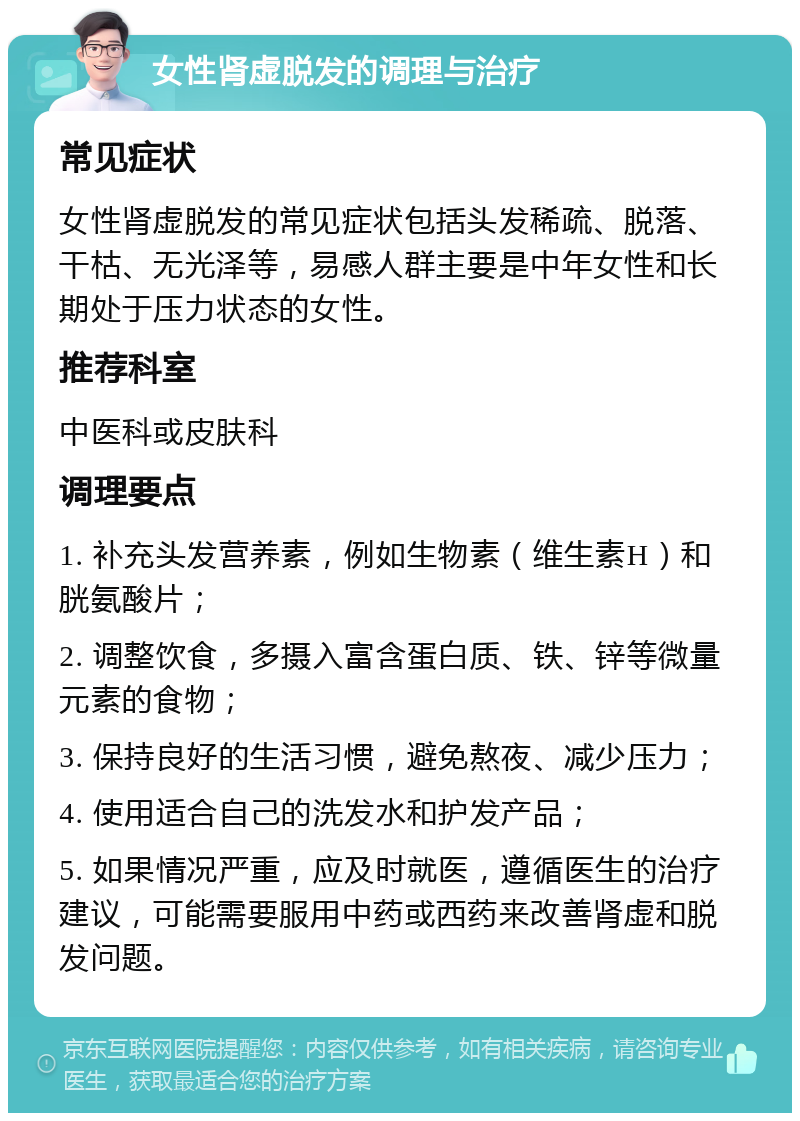 女性肾虚脱发的调理与治疗 常见症状 女性肾虚脱发的常见症状包括头发稀疏、脱落、干枯、无光泽等，易感人群主要是中年女性和长期处于压力状态的女性。 推荐科室 中医科或皮肤科 调理要点 1. 补充头发营养素，例如生物素（维生素H）和胱氨酸片； 2. 调整饮食，多摄入富含蛋白质、铁、锌等微量元素的食物； 3. 保持良好的生活习惯，避免熬夜、减少压力； 4. 使用适合自己的洗发水和护发产品； 5. 如果情况严重，应及时就医，遵循医生的治疗建议，可能需要服用中药或西药来改善肾虚和脱发问题。