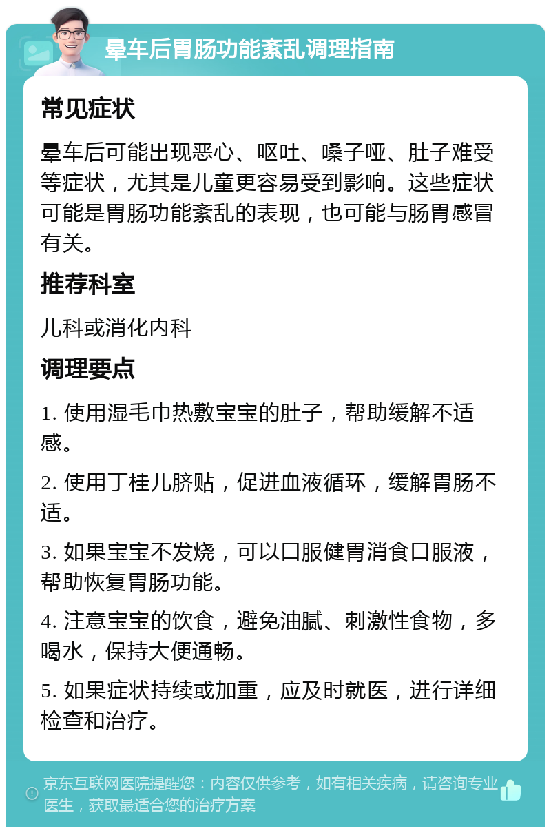 晕车后胃肠功能紊乱调理指南 常见症状 晕车后可能出现恶心、呕吐、嗓子哑、肚子难受等症状，尤其是儿童更容易受到影响。这些症状可能是胃肠功能紊乱的表现，也可能与肠胃感冒有关。 推荐科室 儿科或消化内科 调理要点 1. 使用湿毛巾热敷宝宝的肚子，帮助缓解不适感。 2. 使用丁桂儿脐贴，促进血液循环，缓解胃肠不适。 3. 如果宝宝不发烧，可以口服健胃消食口服液，帮助恢复胃肠功能。 4. 注意宝宝的饮食，避免油腻、刺激性食物，多喝水，保持大便通畅。 5. 如果症状持续或加重，应及时就医，进行详细检查和治疗。