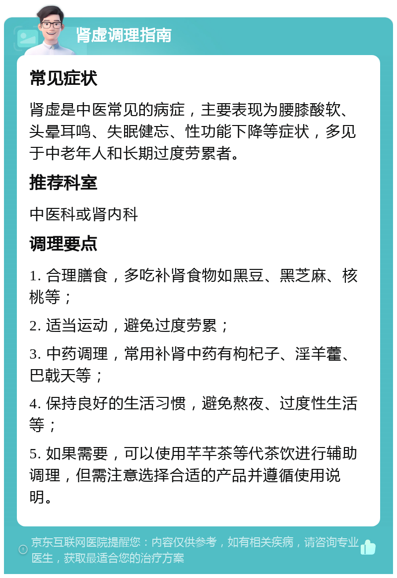 肾虚调理指南 常见症状 肾虚是中医常见的病症，主要表现为腰膝酸软、头晕耳鸣、失眠健忘、性功能下降等症状，多见于中老年人和长期过度劳累者。 推荐科室 中医科或肾内科 调理要点 1. 合理膳食，多吃补肾食物如黑豆、黑芝麻、核桃等； 2. 适当运动，避免过度劳累； 3. 中药调理，常用补肾中药有枸杞子、淫羊藿、巴戟天等； 4. 保持良好的生活习惯，避免熬夜、过度性生活等； 5. 如果需要，可以使用芊芊茶等代茶饮进行辅助调理，但需注意选择合适的产品并遵循使用说明。