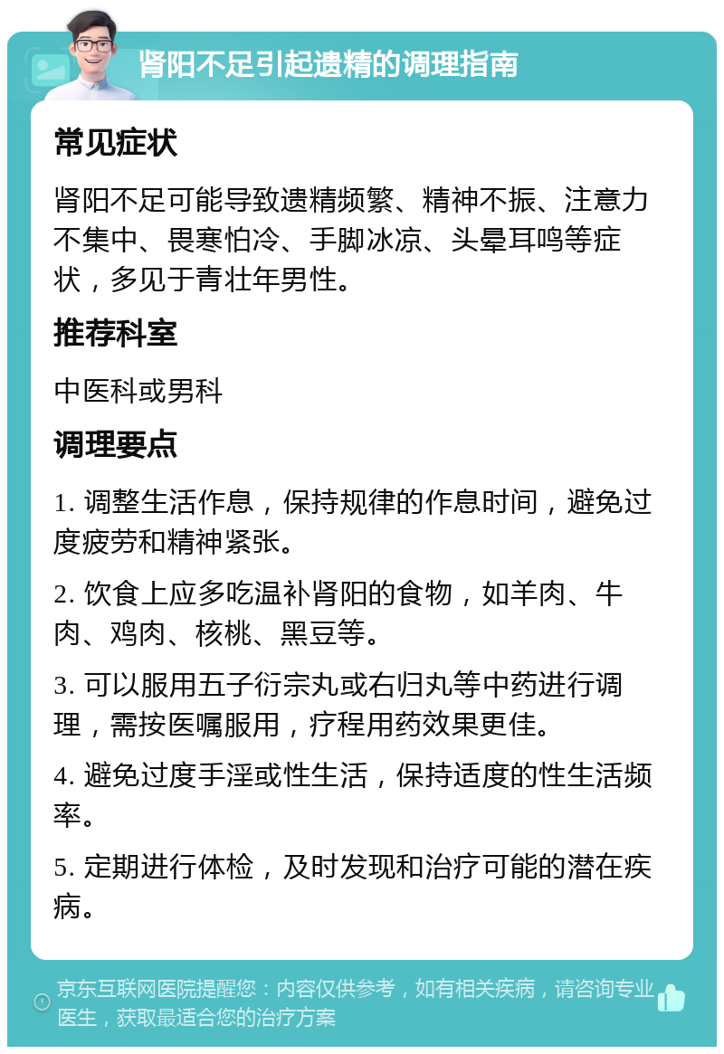 肾阳不足引起遗精的调理指南 常见症状 肾阳不足可能导致遗精频繁、精神不振、注意力不集中、畏寒怕冷、手脚冰凉、头晕耳鸣等症状，多见于青壮年男性。 推荐科室 中医科或男科 调理要点 1. 调整生活作息，保持规律的作息时间，避免过度疲劳和精神紧张。 2. 饮食上应多吃温补肾阳的食物，如羊肉、牛肉、鸡肉、核桃、黑豆等。 3. 可以服用五子衍宗丸或右归丸等中药进行调理，需按医嘱服用，疗程用药效果更佳。 4. 避免过度手淫或性生活，保持适度的性生活频率。 5. 定期进行体检，及时发现和治疗可能的潜在疾病。