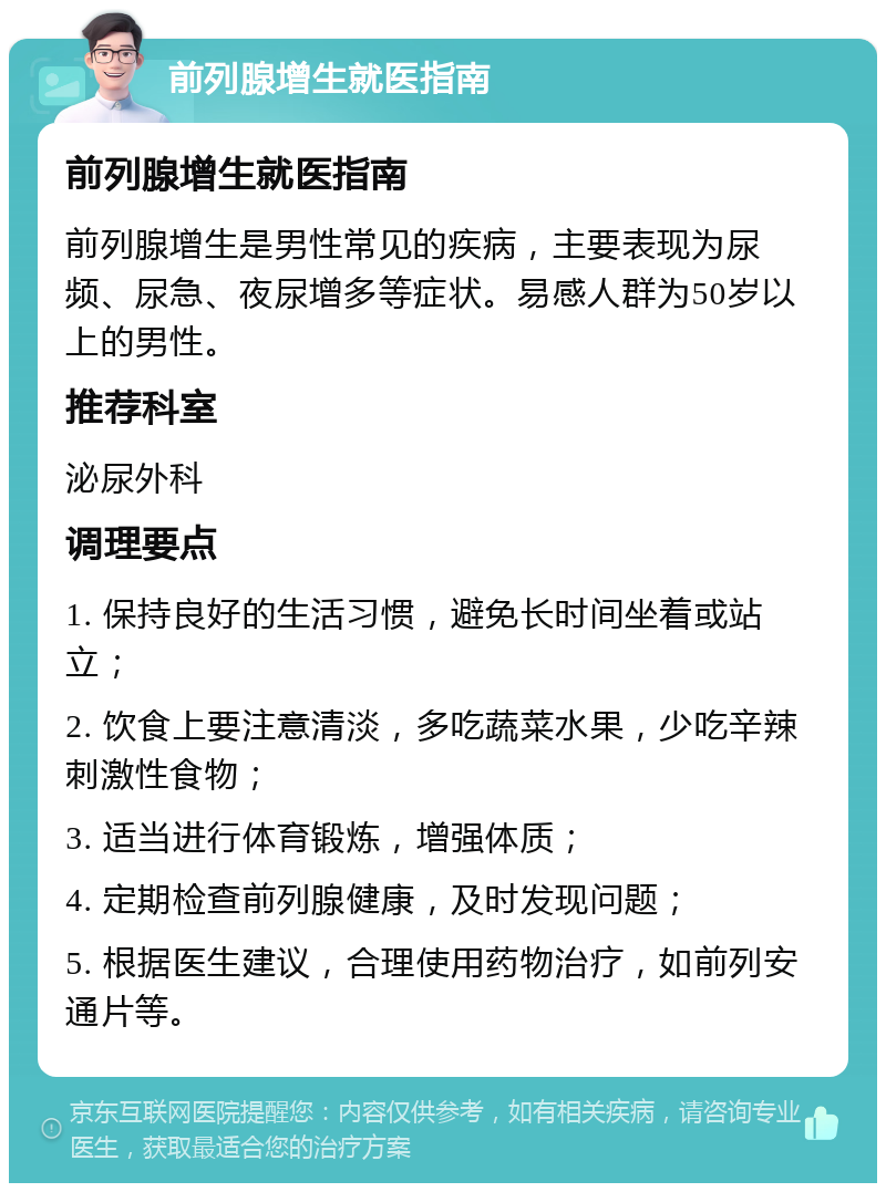 前列腺增生就医指南 前列腺增生就医指南 前列腺增生是男性常见的疾病，主要表现为尿频、尿急、夜尿增多等症状。易感人群为50岁以上的男性。 推荐科室 泌尿外科 调理要点 1. 保持良好的生活习惯，避免长时间坐着或站立； 2. 饮食上要注意清淡，多吃蔬菜水果，少吃辛辣刺激性食物； 3. 适当进行体育锻炼，增强体质； 4. 定期检查前列腺健康，及时发现问题； 5. 根据医生建议，合理使用药物治疗，如前列安通片等。