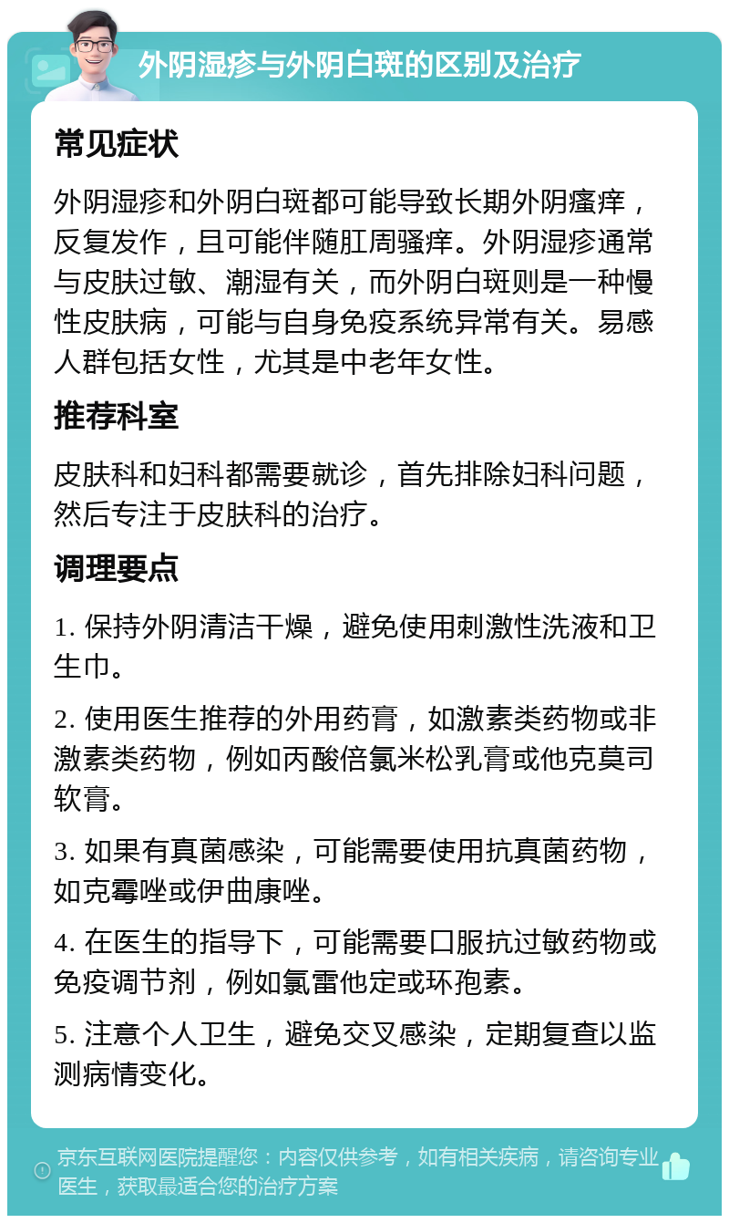 外阴湿疹与外阴白斑的区别及治疗 常见症状 外阴湿疹和外阴白斑都可能导致长期外阴瘙痒，反复发作，且可能伴随肛周骚痒。外阴湿疹通常与皮肤过敏、潮湿有关，而外阴白斑则是一种慢性皮肤病，可能与自身免疫系统异常有关。易感人群包括女性，尤其是中老年女性。 推荐科室 皮肤科和妇科都需要就诊，首先排除妇科问题，然后专注于皮肤科的治疗。 调理要点 1. 保持外阴清洁干燥，避免使用刺激性洗液和卫生巾。 2. 使用医生推荐的外用药膏，如激素类药物或非激素类药物，例如丙酸倍氯米松乳膏或他克莫司软膏。 3. 如果有真菌感染，可能需要使用抗真菌药物，如克霉唑或伊曲康唑。 4. 在医生的指导下，可能需要口服抗过敏药物或免疫调节剂，例如氯雷他定或环孢素。 5. 注意个人卫生，避免交叉感染，定期复查以监测病情变化。