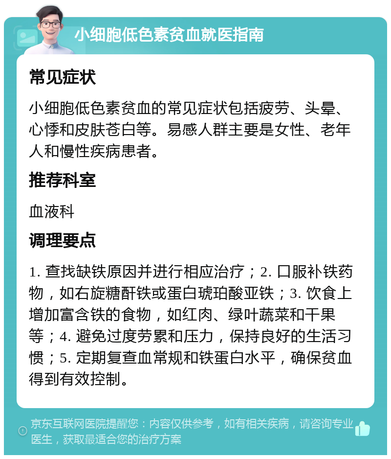 小细胞低色素贫血就医指南 常见症状 小细胞低色素贫血的常见症状包括疲劳、头晕、心悸和皮肤苍白等。易感人群主要是女性、老年人和慢性疾病患者。 推荐科室 血液科 调理要点 1. 查找缺铁原因并进行相应治疗；2. 口服补铁药物，如右旋糖酐铁或蛋白琥珀酸亚铁；3. 饮食上增加富含铁的食物，如红肉、绿叶蔬菜和干果等；4. 避免过度劳累和压力，保持良好的生活习惯；5. 定期复查血常规和铁蛋白水平，确保贫血得到有效控制。