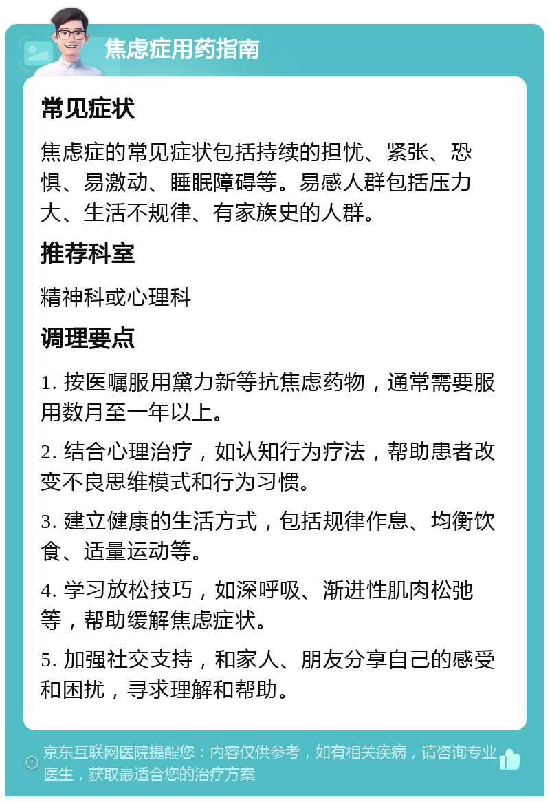 焦虑症用药指南 常见症状 焦虑症的常见症状包括持续的担忧、紧张、恐惧、易激动、睡眠障碍等。易感人群包括压力大、生活不规律、有家族史的人群。 推荐科室 精神科或心理科 调理要点 1. 按医嘱服用黛力新等抗焦虑药物，通常需要服用数月至一年以上。 2. 结合心理治疗，如认知行为疗法，帮助患者改变不良思维模式和行为习惯。 3. 建立健康的生活方式，包括规律作息、均衡饮食、适量运动等。 4. 学习放松技巧，如深呼吸、渐进性肌肉松弛等，帮助缓解焦虑症状。 5. 加强社交支持，和家人、朋友分享自己的感受和困扰，寻求理解和帮助。