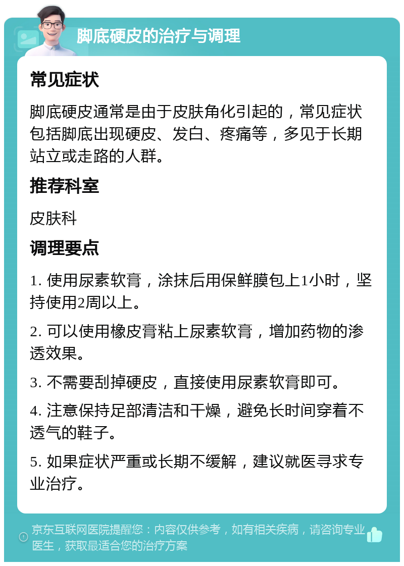 脚底硬皮的治疗与调理 常见症状 脚底硬皮通常是由于皮肤角化引起的，常见症状包括脚底出现硬皮、发白、疼痛等，多见于长期站立或走路的人群。 推荐科室 皮肤科 调理要点 1. 使用尿素软膏，涂抹后用保鲜膜包上1小时，坚持使用2周以上。 2. 可以使用橡皮膏粘上尿素软膏，增加药物的渗透效果。 3. 不需要刮掉硬皮，直接使用尿素软膏即可。 4. 注意保持足部清洁和干燥，避免长时间穿着不透气的鞋子。 5. 如果症状严重或长期不缓解，建议就医寻求专业治疗。