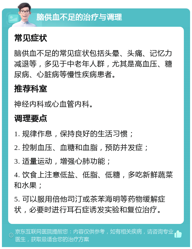 脑供血不足的治疗与调理 常见症状 脑供血不足的常见症状包括头晕、头痛、记忆力减退等，多见于中老年人群，尤其是高血压、糖尿病、心脏病等慢性疾病患者。 推荐科室 神经内科或心血管内科。 调理要点 1. 规律作息，保持良好的生活习惯； 2. 控制血压、血糖和血脂，预防并发症； 3. 适量运动，增强心肺功能； 4. 饮食上注意低盐、低脂、低糖，多吃新鲜蔬菜和水果； 5. 可以服用倍他司汀或茶苯海明等药物缓解症状，必要时进行耳石症诱发实验和复位治疗。