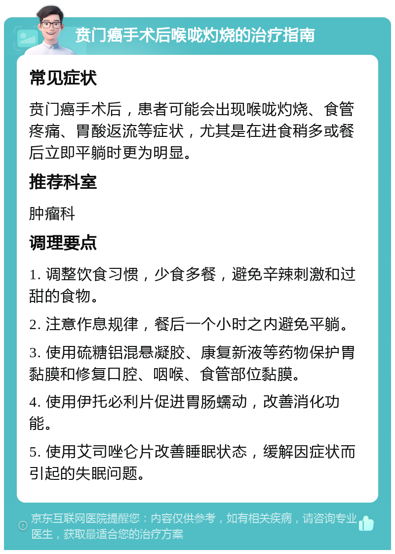 贲门癌手术后喉咙灼烧的治疗指南 常见症状 贲门癌手术后，患者可能会出现喉咙灼烧、食管疼痛、胃酸返流等症状，尤其是在进食稍多或餐后立即平躺时更为明显。 推荐科室 肿瘤科 调理要点 1. 调整饮食习惯，少食多餐，避免辛辣刺激和过甜的食物。 2. 注意作息规律，餐后一个小时之内避免平躺。 3. 使用硫糖铝混悬凝胶、康复新液等药物保护胃黏膜和修复口腔、咽喉、食管部位黏膜。 4. 使用伊托必利片促进胃肠蠕动，改善消化功能。 5. 使用艾司唑仑片改善睡眠状态，缓解因症状而引起的失眠问题。