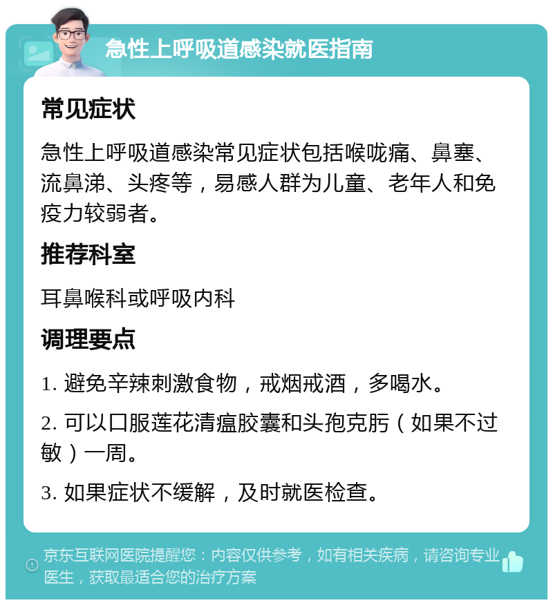 急性上呼吸道感染就医指南 常见症状 急性上呼吸道感染常见症状包括喉咙痛、鼻塞、流鼻涕、头疼等，易感人群为儿童、老年人和免疫力较弱者。 推荐科室 耳鼻喉科或呼吸内科 调理要点 1. 避免辛辣刺激食物，戒烟戒酒，多喝水。 2. 可以口服莲花清瘟胶囊和头孢克肟（如果不过敏）一周。 3. 如果症状不缓解，及时就医检查。