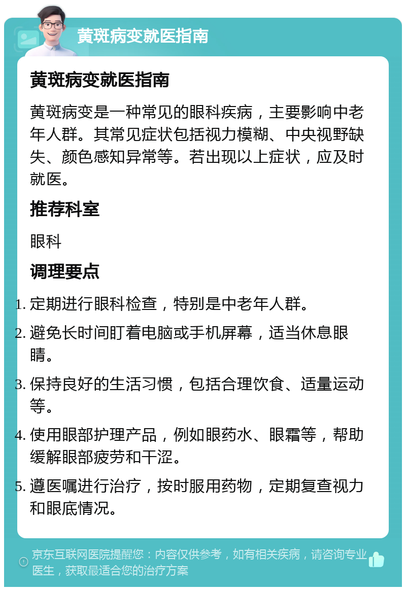 黄斑病变就医指南 黄斑病变就医指南 黄斑病变是一种常见的眼科疾病，主要影响中老年人群。其常见症状包括视力模糊、中央视野缺失、颜色感知异常等。若出现以上症状，应及时就医。 推荐科室 眼科 调理要点 定期进行眼科检查，特别是中老年人群。 避免长时间盯着电脑或手机屏幕，适当休息眼睛。 保持良好的生活习惯，包括合理饮食、适量运动等。 使用眼部护理产品，例如眼药水、眼霜等，帮助缓解眼部疲劳和干涩。 遵医嘱进行治疗，按时服用药物，定期复查视力和眼底情况。