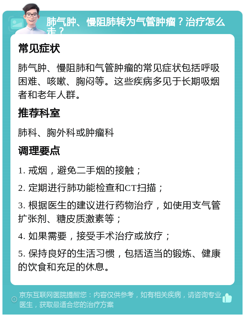 肺气肿、慢阻肺转为气管肿瘤？治疗怎么走？ 常见症状 肺气肿、慢阻肺和气管肿瘤的常见症状包括呼吸困难、咳嗽、胸闷等。这些疾病多见于长期吸烟者和老年人群。 推荐科室 肺科、胸外科或肿瘤科 调理要点 1. 戒烟，避免二手烟的接触； 2. 定期进行肺功能检查和CT扫描； 3. 根据医生的建议进行药物治疗，如使用支气管扩张剂、糖皮质激素等； 4. 如果需要，接受手术治疗或放疗； 5. 保持良好的生活习惯，包括适当的锻炼、健康的饮食和充足的休息。