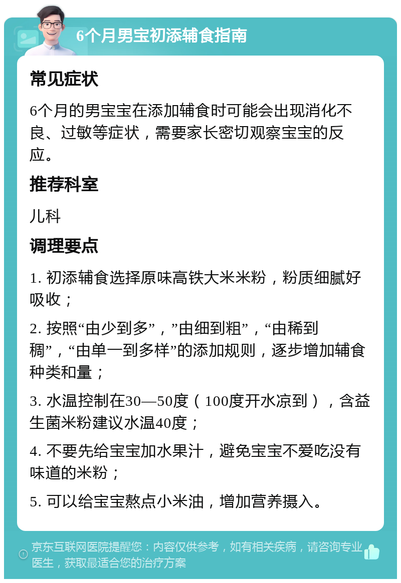 6个月男宝初添辅食指南 常见症状 6个月的男宝宝在添加辅食时可能会出现消化不良、过敏等症状，需要家长密切观察宝宝的反应。 推荐科室 儿科 调理要点 1. 初添辅食选择原味高铁大米米粉，粉质细腻好吸收； 2. 按照“由少到多”，”由细到粗”，“由稀到稠”，“由单一到多样”的添加规则，逐步增加辅食种类和量； 3. 水温控制在30—50度（100度开水凉到），含益生菌米粉建议水温40度； 4. 不要先给宝宝加水果汁，避免宝宝不爱吃没有味道的米粉； 5. 可以给宝宝熬点小米油，增加营养摄入。