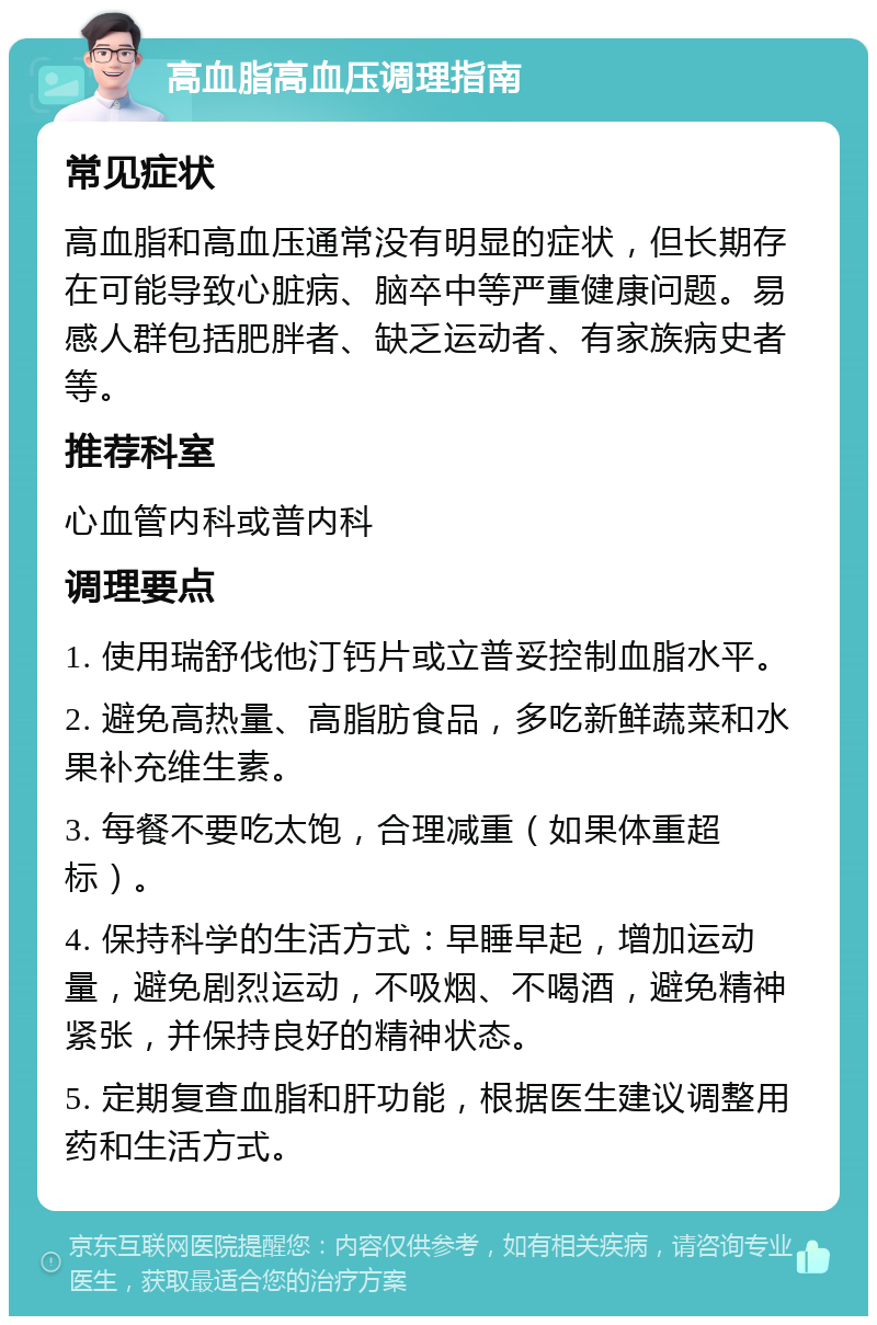 高血脂高血压调理指南 常见症状 高血脂和高血压通常没有明显的症状，但长期存在可能导致心脏病、脑卒中等严重健康问题。易感人群包括肥胖者、缺乏运动者、有家族病史者等。 推荐科室 心血管内科或普内科 调理要点 1. 使用瑞舒伐他汀钙片或立普妥控制血脂水平。 2. 避免高热量、高脂肪食品，多吃新鲜蔬菜和水果补充维生素。 3. 每餐不要吃太饱，合理减重（如果体重超标）。 4. 保持科学的生活方式：早睡早起，增加运动量，避免剧烈运动，不吸烟、不喝酒，避免精神紧张，并保持良好的精神状态。 5. 定期复查血脂和肝功能，根据医生建议调整用药和生活方式。