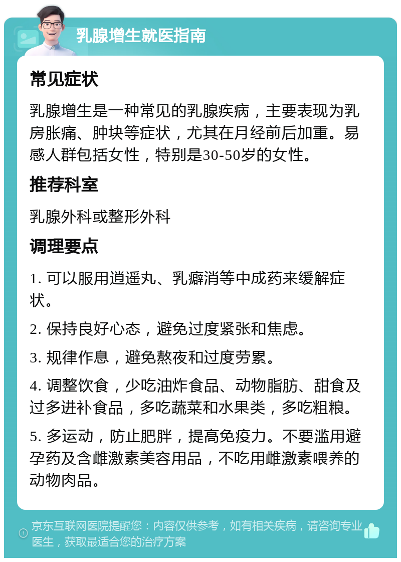 乳腺增生就医指南 常见症状 乳腺增生是一种常见的乳腺疾病，主要表现为乳房胀痛、肿块等症状，尤其在月经前后加重。易感人群包括女性，特别是30-50岁的女性。 推荐科室 乳腺外科或整形外科 调理要点 1. 可以服用逍遥丸、乳癖消等中成药来缓解症状。 2. 保持良好心态，避免过度紧张和焦虑。 3. 规律作息，避免熬夜和过度劳累。 4. 调整饮食，少吃油炸食品、动物脂肪、甜食及过多进补食品，多吃蔬菜和水果类，多吃粗粮。 5. 多运动，防止肥胖，提高免疫力。不要滥用避孕药及含雌激素美容用品，不吃用雌激素喂养的动物肉品。