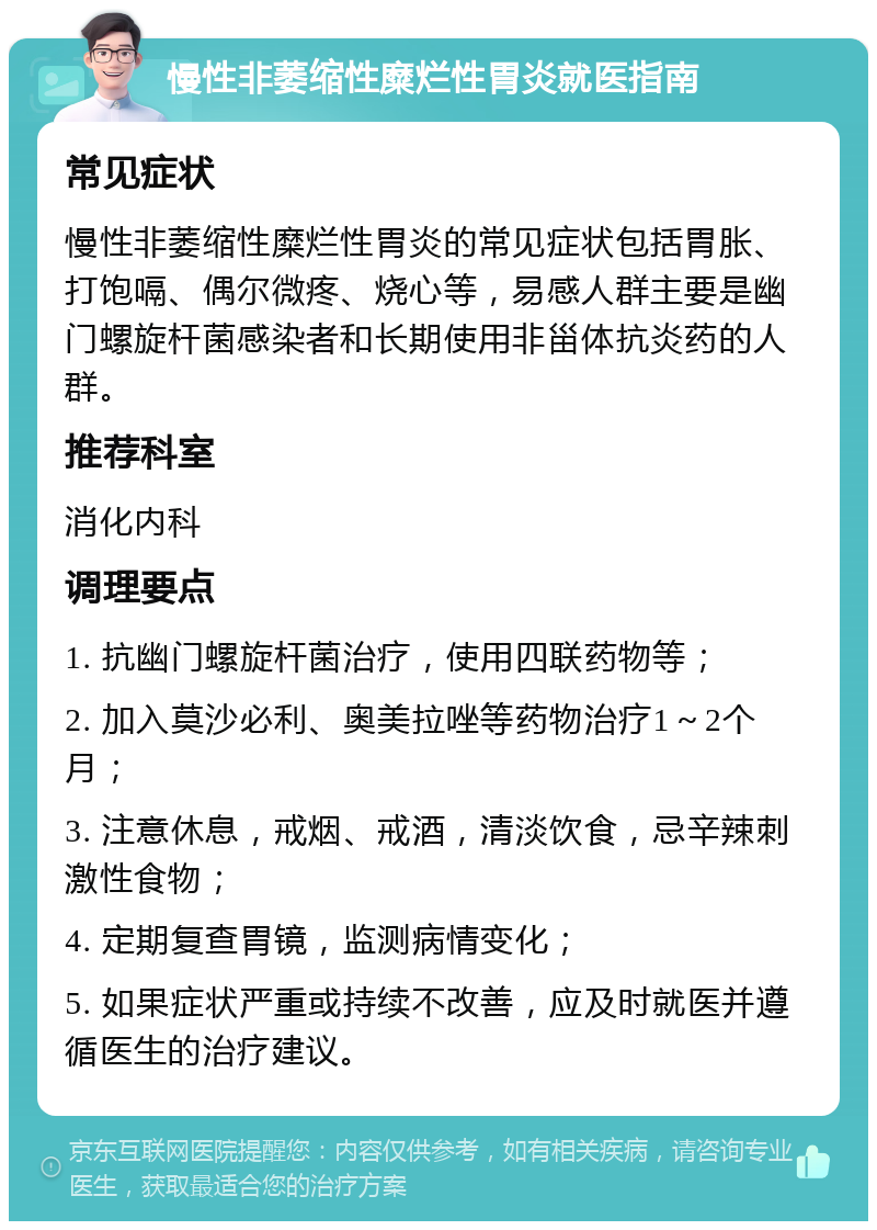 慢性非萎缩性糜烂性胃炎就医指南 常见症状 慢性非萎缩性糜烂性胃炎的常见症状包括胃胀、打饱嗝、偶尔微疼、烧心等，易感人群主要是幽门螺旋杆菌感染者和长期使用非甾体抗炎药的人群。 推荐科室 消化内科 调理要点 1. 抗幽门螺旋杆菌治疗，使用四联药物等； 2. 加入莫沙必利、奥美拉唑等药物治疗1～2个月； 3. 注意休息，戒烟、戒酒，清淡饮食，忌辛辣刺激性食物； 4. 定期复查胃镜，监测病情变化； 5. 如果症状严重或持续不改善，应及时就医并遵循医生的治疗建议。