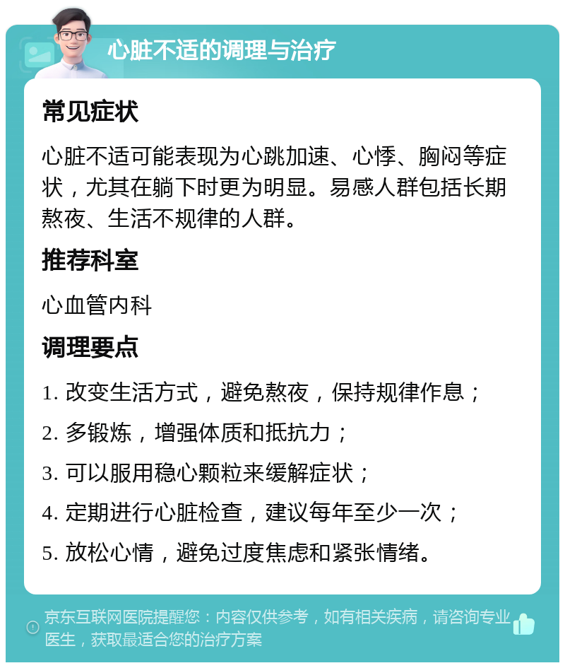 心脏不适的调理与治疗 常见症状 心脏不适可能表现为心跳加速、心悸、胸闷等症状，尤其在躺下时更为明显。易感人群包括长期熬夜、生活不规律的人群。 推荐科室 心血管内科 调理要点 1. 改变生活方式，避免熬夜，保持规律作息； 2. 多锻炼，增强体质和抵抗力； 3. 可以服用稳心颗粒来缓解症状； 4. 定期进行心脏检查，建议每年至少一次； 5. 放松心情，避免过度焦虑和紧张情绪。