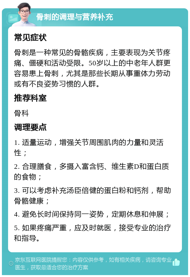 骨刺的调理与营养补充 常见症状 骨刺是一种常见的骨骼疾病，主要表现为关节疼痛、僵硬和活动受限。50岁以上的中老年人群更容易患上骨刺，尤其是那些长期从事重体力劳动或有不良姿势习惯的人群。 推荐科室 骨科 调理要点 1. 适量运动，增强关节周围肌肉的力量和灵活性； 2. 合理膳食，多摄入富含钙、维生素D和蛋白质的食物； 3. 可以考虑补充汤臣倍健的蛋白粉和钙剂，帮助骨骼健康； 4. 避免长时间保持同一姿势，定期休息和伸展； 5. 如果疼痛严重，应及时就医，接受专业的治疗和指导。