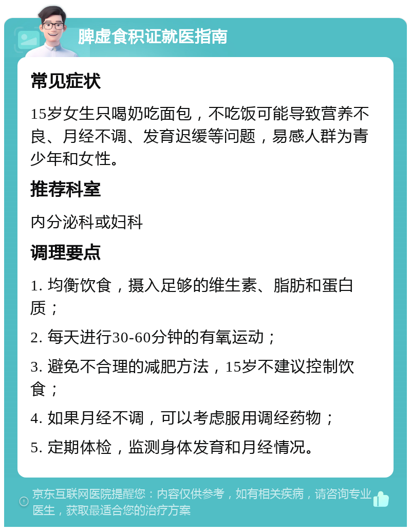 脾虚食积证就医指南 常见症状 15岁女生只喝奶吃面包，不吃饭可能导致营养不良、月经不调、发育迟缓等问题，易感人群为青少年和女性。 推荐科室 内分泌科或妇科 调理要点 1. 均衡饮食，摄入足够的维生素、脂肪和蛋白质； 2. 每天进行30-60分钟的有氧运动； 3. 避免不合理的减肥方法，15岁不建议控制饮食； 4. 如果月经不调，可以考虑服用调经药物； 5. 定期体检，监测身体发育和月经情况。