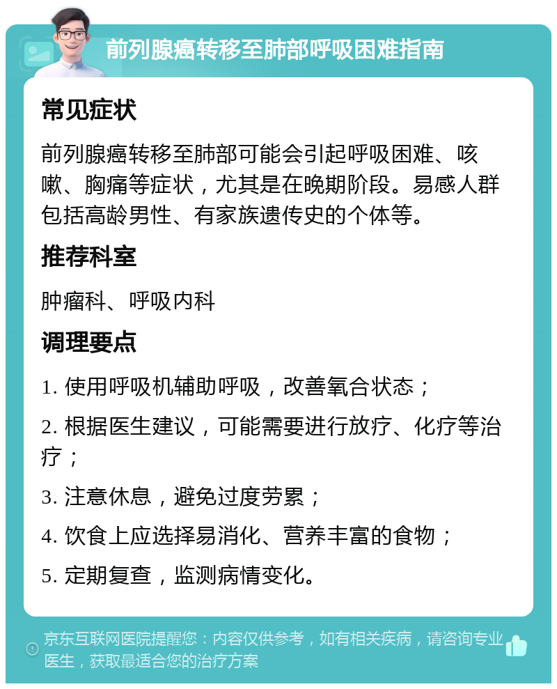 前列腺癌转移至肺部呼吸困难指南 常见症状 前列腺癌转移至肺部可能会引起呼吸困难、咳嗽、胸痛等症状，尤其是在晚期阶段。易感人群包括高龄男性、有家族遗传史的个体等。 推荐科室 肿瘤科、呼吸内科 调理要点 1. 使用呼吸机辅助呼吸，改善氧合状态； 2. 根据医生建议，可能需要进行放疗、化疗等治疗； 3. 注意休息，避免过度劳累； 4. 饮食上应选择易消化、营养丰富的食物； 5. 定期复查，监测病情变化。