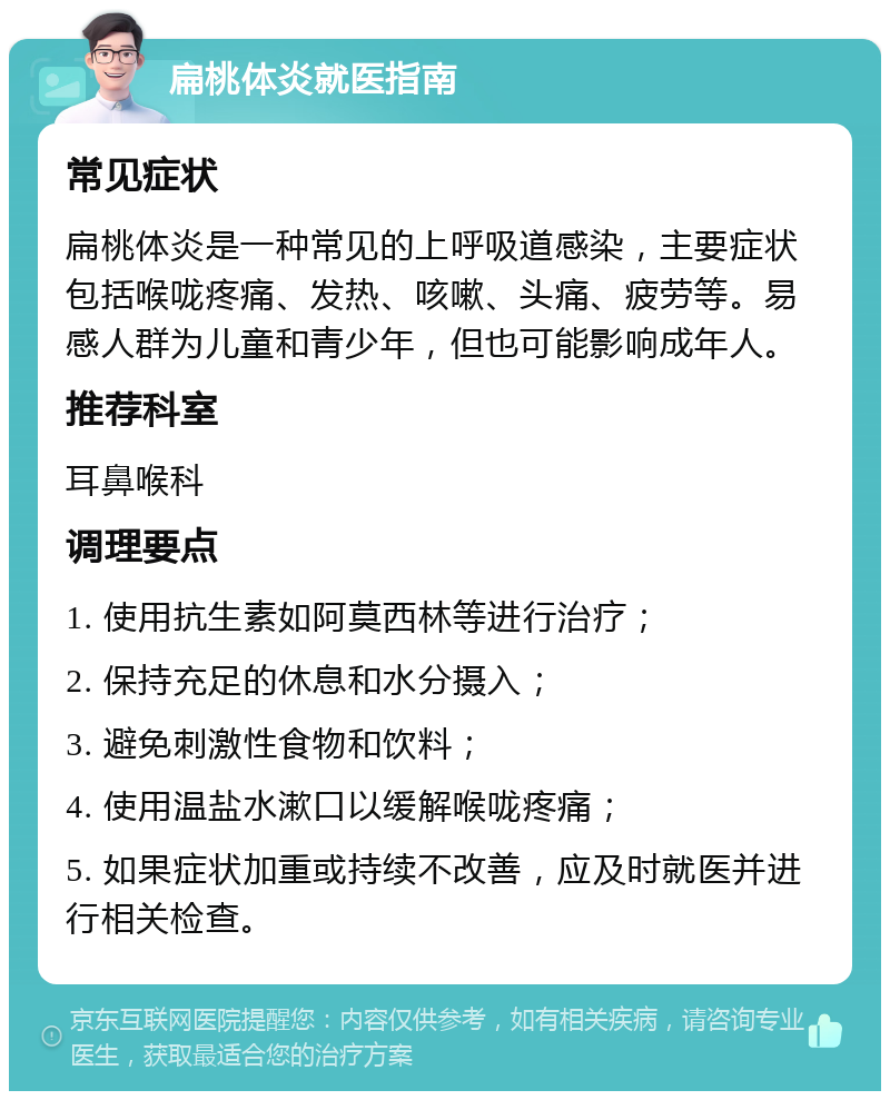 扁桃体炎就医指南 常见症状 扁桃体炎是一种常见的上呼吸道感染，主要症状包括喉咙疼痛、发热、咳嗽、头痛、疲劳等。易感人群为儿童和青少年，但也可能影响成年人。 推荐科室 耳鼻喉科 调理要点 1. 使用抗生素如阿莫西林等进行治疗； 2. 保持充足的休息和水分摄入； 3. 避免刺激性食物和饮料； 4. 使用温盐水漱口以缓解喉咙疼痛； 5. 如果症状加重或持续不改善，应及时就医并进行相关检查。