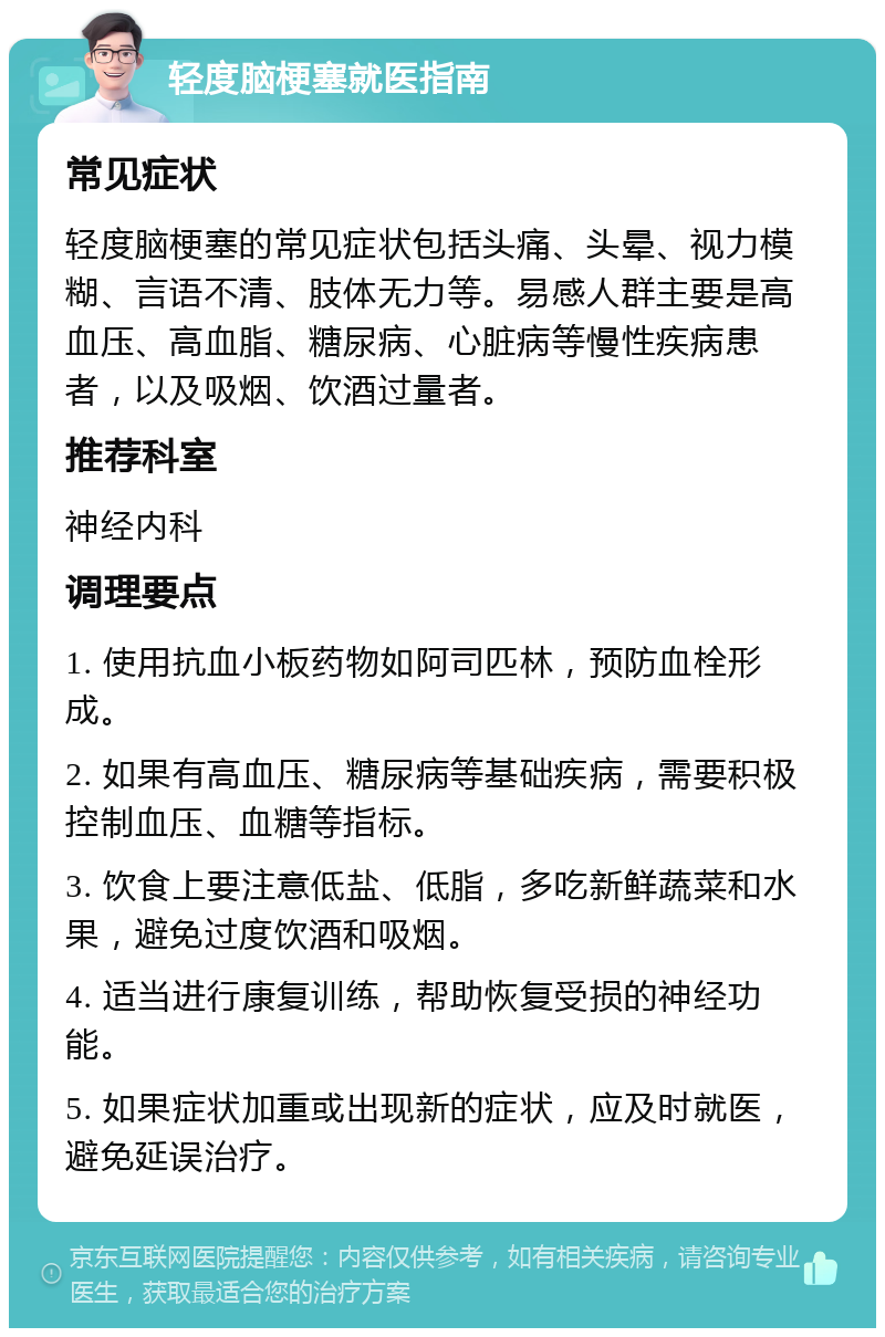 轻度脑梗塞就医指南 常见症状 轻度脑梗塞的常见症状包括头痛、头晕、视力模糊、言语不清、肢体无力等。易感人群主要是高血压、高血脂、糖尿病、心脏病等慢性疾病患者，以及吸烟、饮酒过量者。 推荐科室 神经内科 调理要点 1. 使用抗血小板药物如阿司匹林，预防血栓形成。 2. 如果有高血压、糖尿病等基础疾病，需要积极控制血压、血糖等指标。 3. 饮食上要注意低盐、低脂，多吃新鲜蔬菜和水果，避免过度饮酒和吸烟。 4. 适当进行康复训练，帮助恢复受损的神经功能。 5. 如果症状加重或出现新的症状，应及时就医，避免延误治疗。