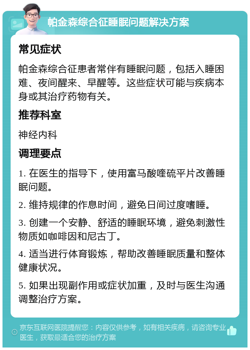 帕金森综合征睡眠问题解决方案 常见症状 帕金森综合征患者常伴有睡眠问题，包括入睡困难、夜间醒来、早醒等。这些症状可能与疾病本身或其治疗药物有关。 推荐科室 神经内科 调理要点 1. 在医生的指导下，使用富马酸喹硫平片改善睡眠问题。 2. 维持规律的作息时间，避免日间过度嗜睡。 3. 创建一个安静、舒适的睡眠环境，避免刺激性物质如咖啡因和尼古丁。 4. 适当进行体育锻炼，帮助改善睡眠质量和整体健康状况。 5. 如果出现副作用或症状加重，及时与医生沟通调整治疗方案。