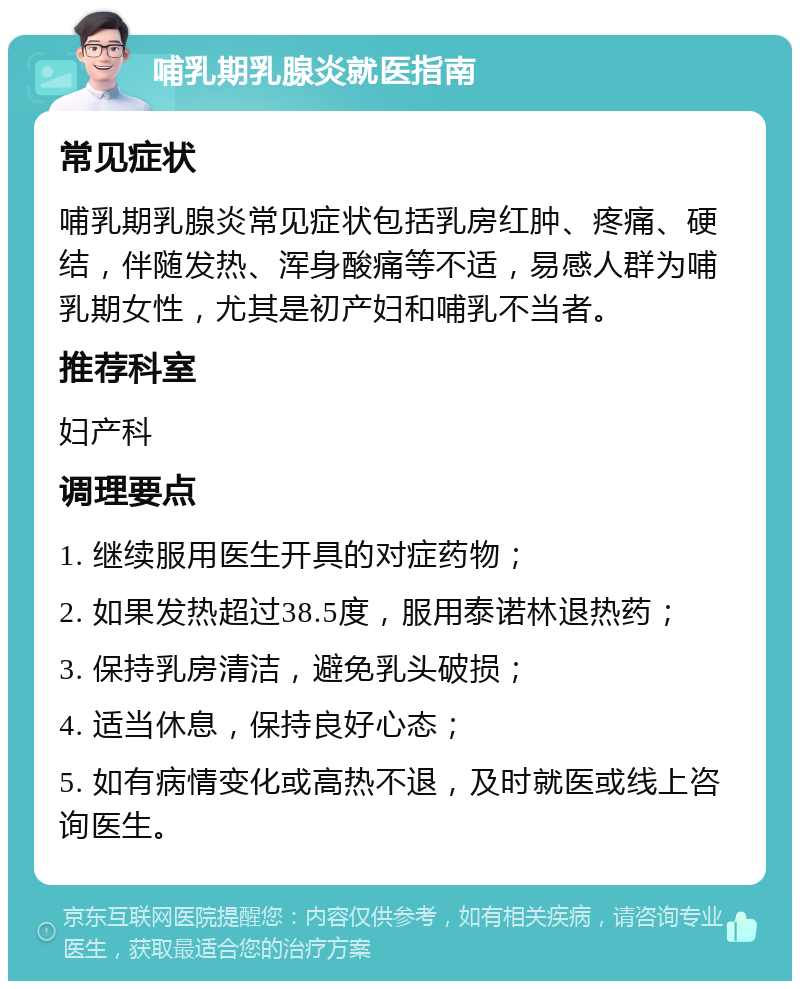 哺乳期乳腺炎就医指南 常见症状 哺乳期乳腺炎常见症状包括乳房红肿、疼痛、硬结，伴随发热、浑身酸痛等不适，易感人群为哺乳期女性，尤其是初产妇和哺乳不当者。 推荐科室 妇产科 调理要点 1. 继续服用医生开具的对症药物； 2. 如果发热超过38.5度，服用泰诺林退热药； 3. 保持乳房清洁，避免乳头破损； 4. 适当休息，保持良好心态； 5. 如有病情变化或高热不退，及时就医或线上咨询医生。