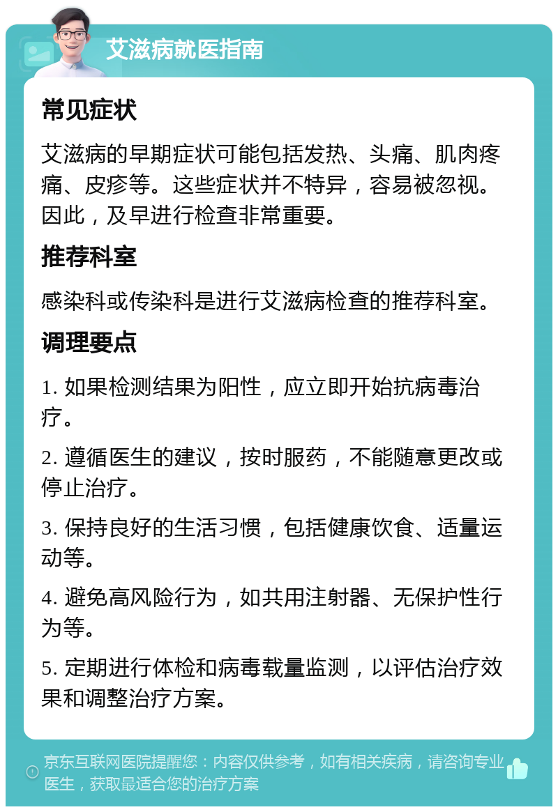 艾滋病就医指南 常见症状 艾滋病的早期症状可能包括发热、头痛、肌肉疼痛、皮疹等。这些症状并不特异，容易被忽视。因此，及早进行检查非常重要。 推荐科室 感染科或传染科是进行艾滋病检查的推荐科室。 调理要点 1. 如果检测结果为阳性，应立即开始抗病毒治疗。 2. 遵循医生的建议，按时服药，不能随意更改或停止治疗。 3. 保持良好的生活习惯，包括健康饮食、适量运动等。 4. 避免高风险行为，如共用注射器、无保护性行为等。 5. 定期进行体检和病毒载量监测，以评估治疗效果和调整治疗方案。