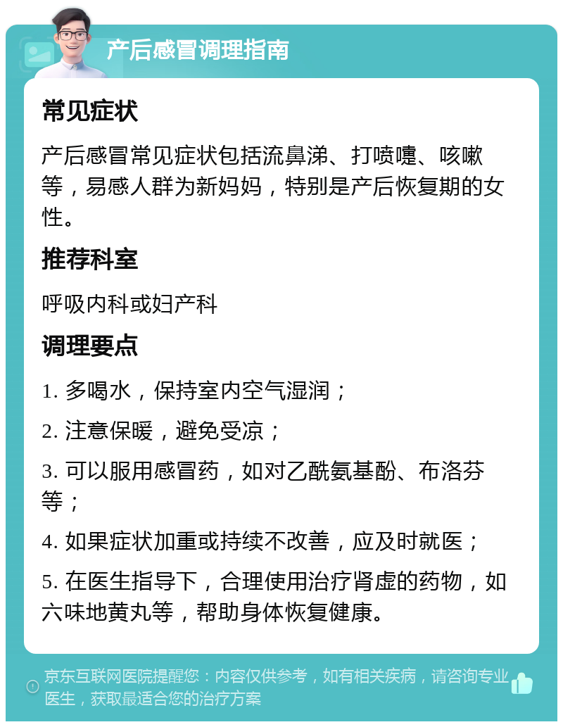 产后感冒调理指南 常见症状 产后感冒常见症状包括流鼻涕、打喷嚏、咳嗽等，易感人群为新妈妈，特别是产后恢复期的女性。 推荐科室 呼吸内科或妇产科 调理要点 1. 多喝水，保持室内空气湿润； 2. 注意保暖，避免受凉； 3. 可以服用感冒药，如对乙酰氨基酚、布洛芬等； 4. 如果症状加重或持续不改善，应及时就医； 5. 在医生指导下，合理使用治疗肾虚的药物，如六味地黄丸等，帮助身体恢复健康。