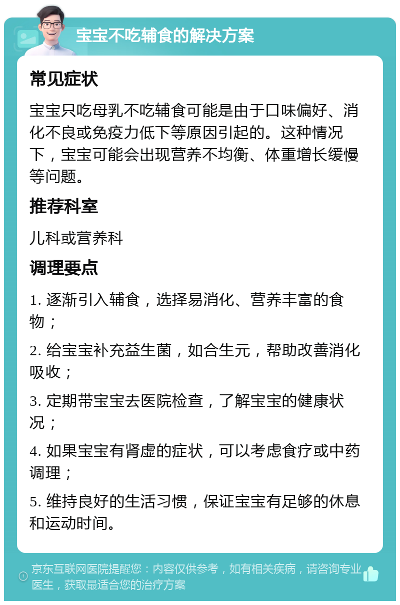 宝宝不吃辅食的解决方案 常见症状 宝宝只吃母乳不吃辅食可能是由于口味偏好、消化不良或免疫力低下等原因引起的。这种情况下，宝宝可能会出现营养不均衡、体重增长缓慢等问题。 推荐科室 儿科或营养科 调理要点 1. 逐渐引入辅食，选择易消化、营养丰富的食物； 2. 给宝宝补充益生菌，如合生元，帮助改善消化吸收； 3. 定期带宝宝去医院检查，了解宝宝的健康状况； 4. 如果宝宝有肾虚的症状，可以考虑食疗或中药调理； 5. 维持良好的生活习惯，保证宝宝有足够的休息和运动时间。