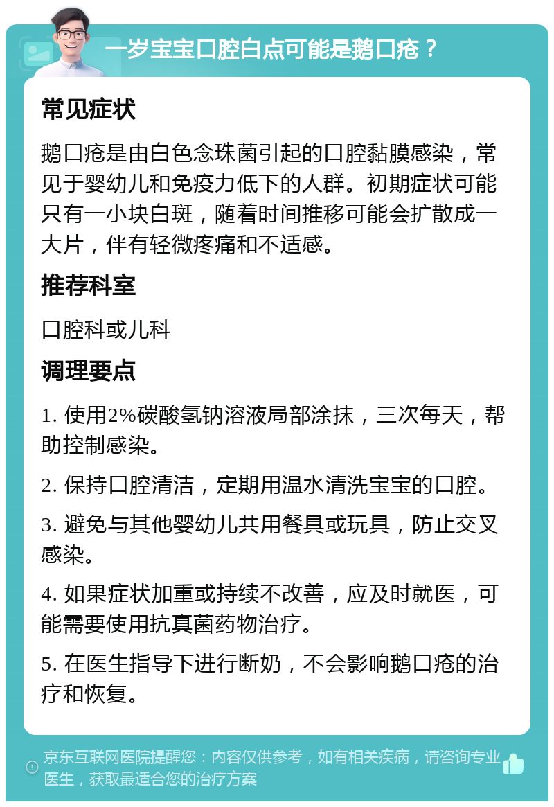 一岁宝宝口腔白点可能是鹅口疮？ 常见症状 鹅口疮是由白色念珠菌引起的口腔黏膜感染，常见于婴幼儿和免疫力低下的人群。初期症状可能只有一小块白斑，随着时间推移可能会扩散成一大片，伴有轻微疼痛和不适感。 推荐科室 口腔科或儿科 调理要点 1. 使用2%碳酸氢钠溶液局部涂抹，三次每天，帮助控制感染。 2. 保持口腔清洁，定期用温水清洗宝宝的口腔。 3. 避免与其他婴幼儿共用餐具或玩具，防止交叉感染。 4. 如果症状加重或持续不改善，应及时就医，可能需要使用抗真菌药物治疗。 5. 在医生指导下进行断奶，不会影响鹅口疮的治疗和恢复。