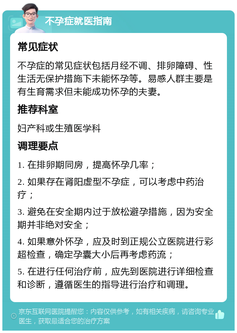 不孕症就医指南 常见症状 不孕症的常见症状包括月经不调、排卵障碍、性生活无保护措施下未能怀孕等。易感人群主要是有生育需求但未能成功怀孕的夫妻。 推荐科室 妇产科或生殖医学科 调理要点 1. 在排卵期同房，提高怀孕几率； 2. 如果存在肾阳虚型不孕症，可以考虑中药治疗； 3. 避免在安全期内过于放松避孕措施，因为安全期并非绝对安全； 4. 如果意外怀孕，应及时到正规公立医院进行彩超检查，确定孕囊大小后再考虑药流； 5. 在进行任何治疗前，应先到医院进行详细检查和诊断，遵循医生的指导进行治疗和调理。