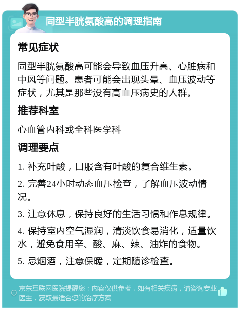 同型半胱氨酸高的调理指南 常见症状 同型半胱氨酸高可能会导致血压升高、心脏病和中风等问题。患者可能会出现头晕、血压波动等症状，尤其是那些没有高血压病史的人群。 推荐科室 心血管内科或全科医学科 调理要点 1. 补充叶酸，口服含有叶酸的复合维生素。 2. 完善24小时动态血压检查，了解血压波动情况。 3. 注意休息，保持良好的生活习惯和作息规律。 4. 保持室内空气湿润，清淡饮食易消化，适量饮水，避免食用辛、酸、麻、辣、油炸的食物。 5. 忌烟酒，注意保暖，定期随诊检查。