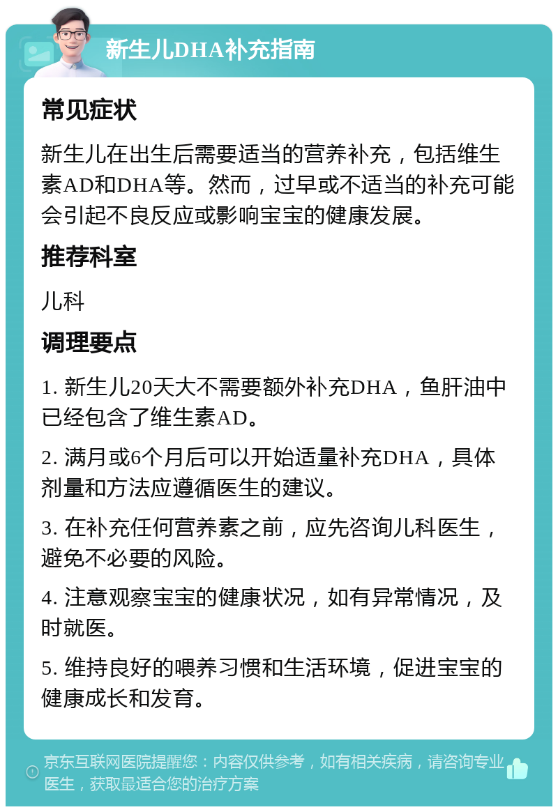 新生儿DHA补充指南 常见症状 新生儿在出生后需要适当的营养补充，包括维生素AD和DHA等。然而，过早或不适当的补充可能会引起不良反应或影响宝宝的健康发展。 推荐科室 儿科 调理要点 1. 新生儿20天大不需要额外补充DHA，鱼肝油中已经包含了维生素AD。 2. 满月或6个月后可以开始适量补充DHA，具体剂量和方法应遵循医生的建议。 3. 在补充任何营养素之前，应先咨询儿科医生，避免不必要的风险。 4. 注意观察宝宝的健康状况，如有异常情况，及时就医。 5. 维持良好的喂养习惯和生活环境，促进宝宝的健康成长和发育。