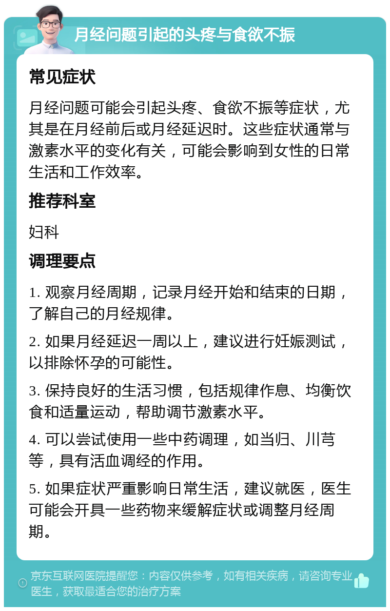 月经问题引起的头疼与食欲不振 常见症状 月经问题可能会引起头疼、食欲不振等症状，尤其是在月经前后或月经延迟时。这些症状通常与激素水平的变化有关，可能会影响到女性的日常生活和工作效率。 推荐科室 妇科 调理要点 1. 观察月经周期，记录月经开始和结束的日期，了解自己的月经规律。 2. 如果月经延迟一周以上，建议进行妊娠测试，以排除怀孕的可能性。 3. 保持良好的生活习惯，包括规律作息、均衡饮食和适量运动，帮助调节激素水平。 4. 可以尝试使用一些中药调理，如当归、川芎等，具有活血调经的作用。 5. 如果症状严重影响日常生活，建议就医，医生可能会开具一些药物来缓解症状或调整月经周期。