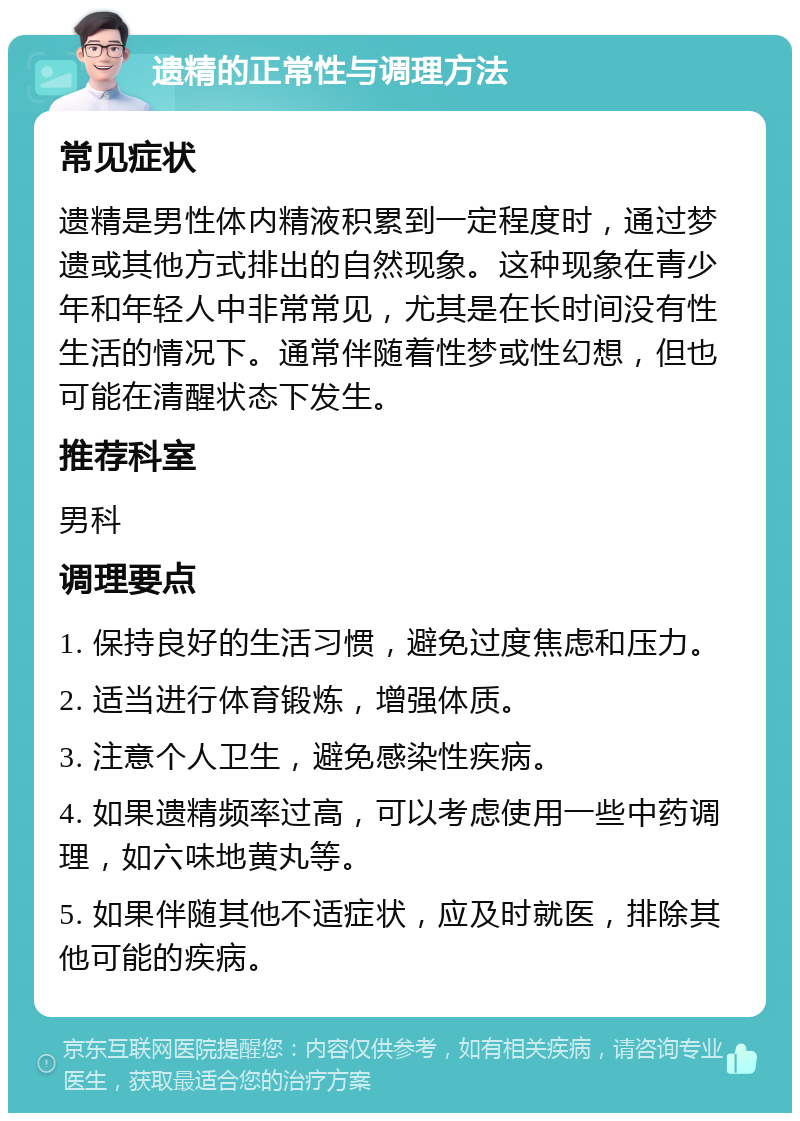 遗精的正常性与调理方法 常见症状 遗精是男性体内精液积累到一定程度时，通过梦遗或其他方式排出的自然现象。这种现象在青少年和年轻人中非常常见，尤其是在长时间没有性生活的情况下。通常伴随着性梦或性幻想，但也可能在清醒状态下发生。 推荐科室 男科 调理要点 1. 保持良好的生活习惯，避免过度焦虑和压力。 2. 适当进行体育锻炼，增强体质。 3. 注意个人卫生，避免感染性疾病。 4. 如果遗精频率过高，可以考虑使用一些中药调理，如六味地黄丸等。 5. 如果伴随其他不适症状，应及时就医，排除其他可能的疾病。