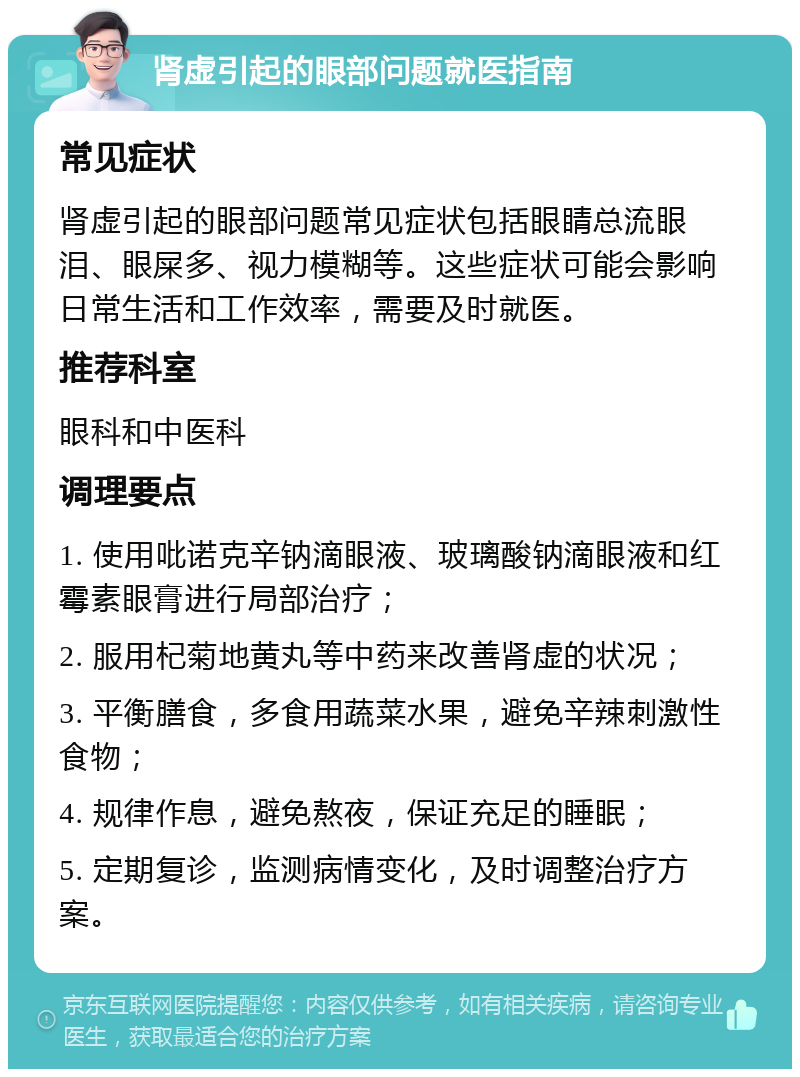 肾虚引起的眼部问题就医指南 常见症状 肾虚引起的眼部问题常见症状包括眼睛总流眼泪、眼屎多、视力模糊等。这些症状可能会影响日常生活和工作效率，需要及时就医。 推荐科室 眼科和中医科 调理要点 1. 使用吡诺克辛钠滴眼液、玻璃酸钠滴眼液和红霉素眼膏进行局部治疗； 2. 服用杞菊地黄丸等中药来改善肾虚的状况； 3. 平衡膳食，多食用蔬菜水果，避免辛辣刺激性食物； 4. 规律作息，避免熬夜，保证充足的睡眠； 5. 定期复诊，监测病情变化，及时调整治疗方案。