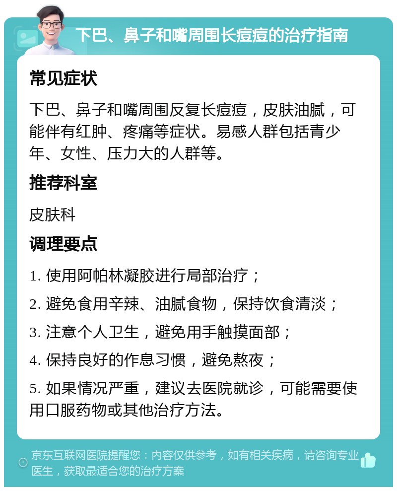 下巴、鼻子和嘴周围长痘痘的治疗指南 常见症状 下巴、鼻子和嘴周围反复长痘痘，皮肤油腻，可能伴有红肿、疼痛等症状。易感人群包括青少年、女性、压力大的人群等。 推荐科室 皮肤科 调理要点 1. 使用阿帕林凝胶进行局部治疗； 2. 避免食用辛辣、油腻食物，保持饮食清淡； 3. 注意个人卫生，避免用手触摸面部； 4. 保持良好的作息习惯，避免熬夜； 5. 如果情况严重，建议去医院就诊，可能需要使用口服药物或其他治疗方法。